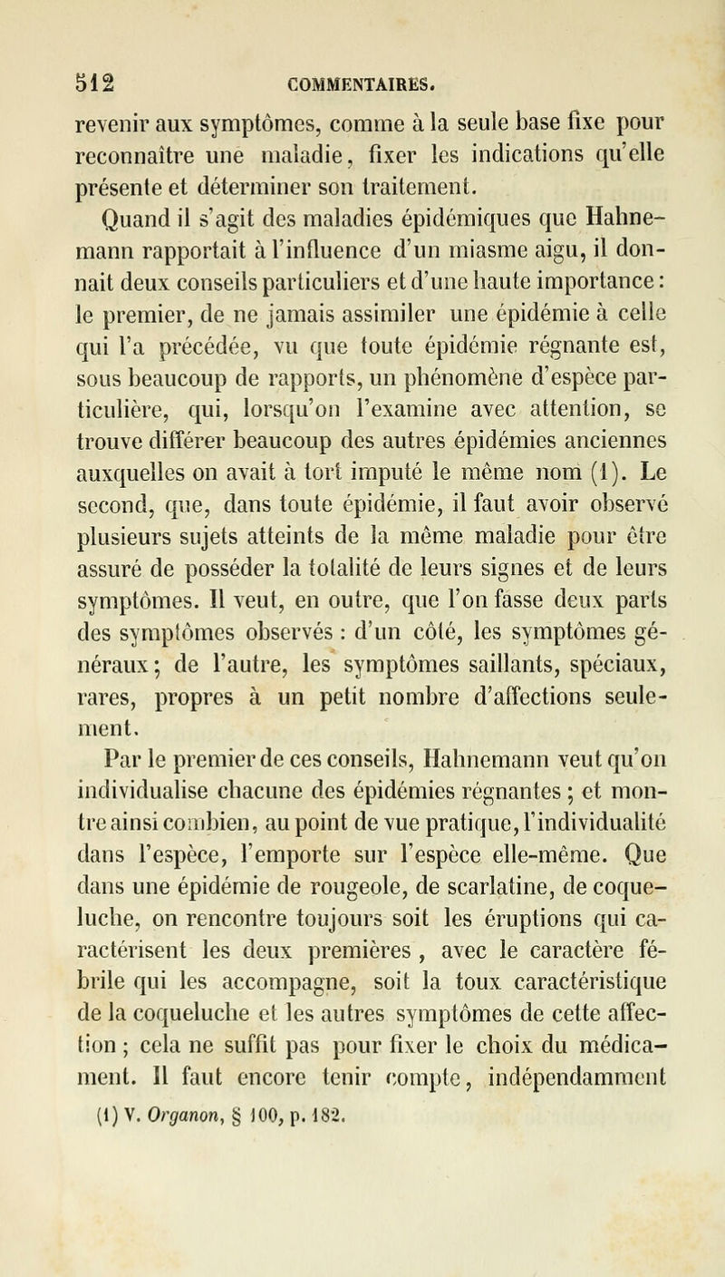 revenir aux symptômes, comme à la seule base fixe pour reconnaître une maladie, fixer les indications qu'elle présente et déterminer son traitement. Quand il s'agit des maladies épidémiques que Hahne- mann rapportait à l'influence d'un miasme aigu, il don- nait deux conseils particuliers et d'une haute importance : le premier, de ne jamais assimiler une épidémie à celle qui l'a précédée, vu que toute épidémie régnante est, sous beaucoup de rapports, un phénomène d'espèce par- ticulière, qui, lorsqu'on l'examine avec attention, se trouve différer beaucoup des autres épidémies anciennes auxquelles on avait à tort imputé le même noni (1). Le second, que, dans toute épidémie, il faut avoir observé plusieurs sujets atteints de la même maladie pour être assuré de posséder la totalité de leurs signes et de leurs symptômes. Il veut, en outre, que l'on fasse deux parts des symptômes observés : d'un côté, les symptômes gé- néraux; de l'autre, les symptômes saillants, spéciaux, rares, propres à un petit nombre d'affections seule- ment. Par le premier de ces conseils, Hahnemann veut qu'on individualise chacune des épidémies régnantes ; et mon- tre ainsi combien, au point de vue pratique, l'individualité dans l'espèce, l'emporte sur l'espèce elle-même. Que dans une épidémie de rougeole, de scarlatine, de coque- luche, on rencontre toujours soit les éruptions qui ca- ractérisent les deux premières , avec le caractère fé- brile qui les accompagne, soit la toux caractéristique de la coqueluche et les autres symptômes de cette affec- tion ; cela ne suffit pas pour fixer le choix du médica- ment. Il faut encore tenir compte, indépendamment (1) y. Organon, § JOO, p. i82.