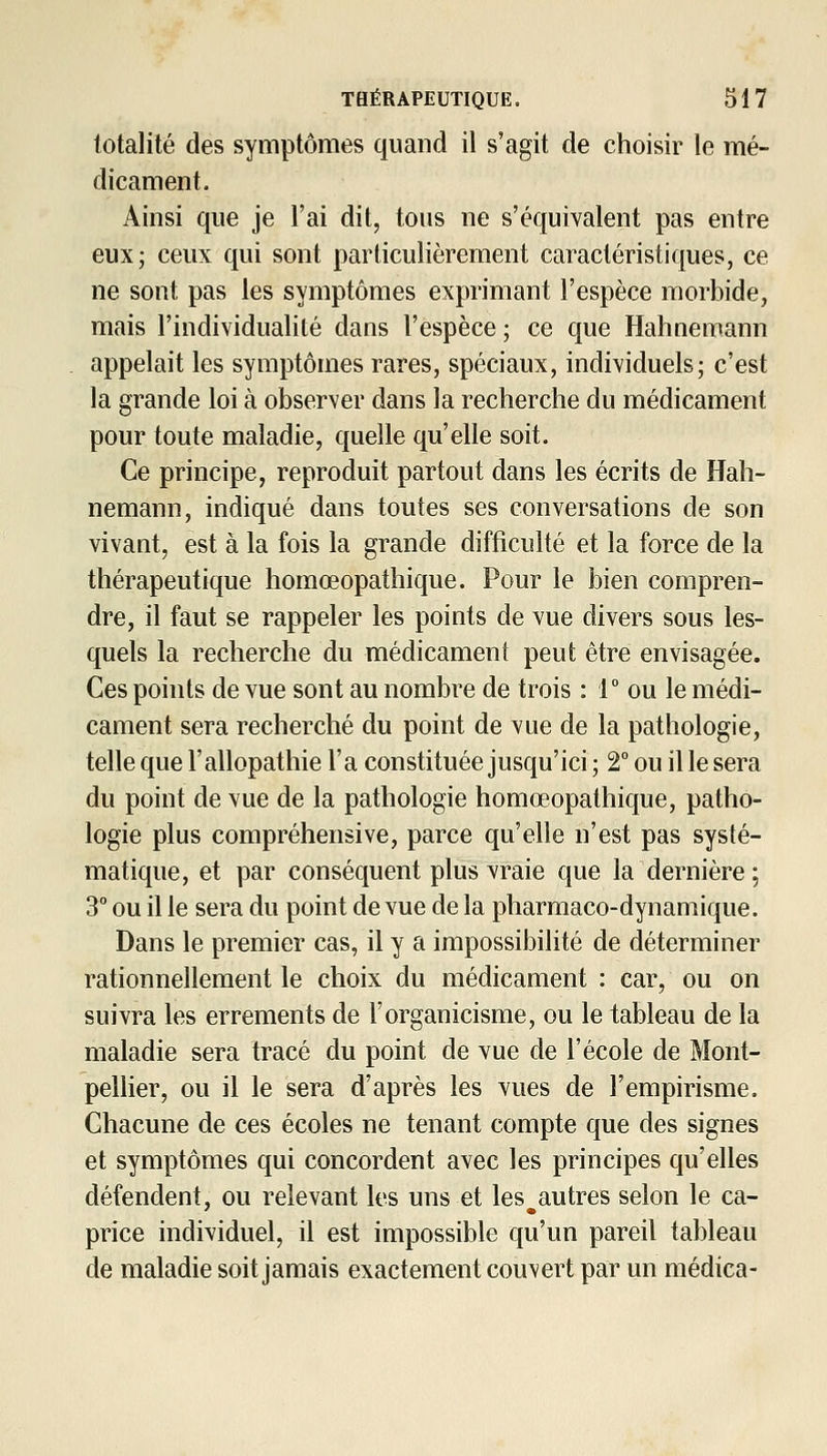 totalité des symptômes quand il s'agit de choisir le mé- dicament. Ainsi que je l'ai dit, tous ne s'équivalent pas entre eux; ceux qui sont particulièrement caractéristiques, ce ne sont pas les symptômes exprimant l'espèce morbide, mais l'individualité dans l'espèce ; ce que Hahnemann appelait les symptômes rares, spéciaux, individuels; c'est la grande loi à observer dans la recherche du médicament pour toute maladie, quelle qu'elle soit. Ce principe, reproduit partout dans les écrits de Hah- nemann, indiqué dans toutes ses conversations de son vivant, est à la fois la grande difficulté et la force de la thérapeutique homœopathique. Pour le bien compren- dre, il faut se rappeler les points de vue divers sous les- quels la recherche du médicament peut être envisagée. Ces points de vue sont au nombre de trois : r ou le médi- cament sera recherché du point de vue de la pathologie, telle que l'allopathie l'a constituée jusqu'ici; 2° ou il le sera du point de vue de la pathologie homœopathique, patho- logie plus compréhensive, parce qu'elle n'est pas systé- matique, et par conséquent plus vraie que la dernière; 3° ou il le sera du point de vue de la pliarmaco-dynamique. Dans le premier cas, il y a impossibilité de déterminer rationnellement le choix du médicament : car, ou on suivra les errements de l'organicisme, ou le tableau de la maladie sera tracé du point de vue de l'école de Mont- pellier, ou il le sera d'après les vues de l'empirisme. Chacune de ces écoles ne tenant compte que des signes et symptômes qui concordent avec les principes qu'elles défendent, ou relevant les uns et les autres selon le ca- price individuel, il est impossible qu'un pareil tableau de maladie soit jamais exactement couvert par un médica-