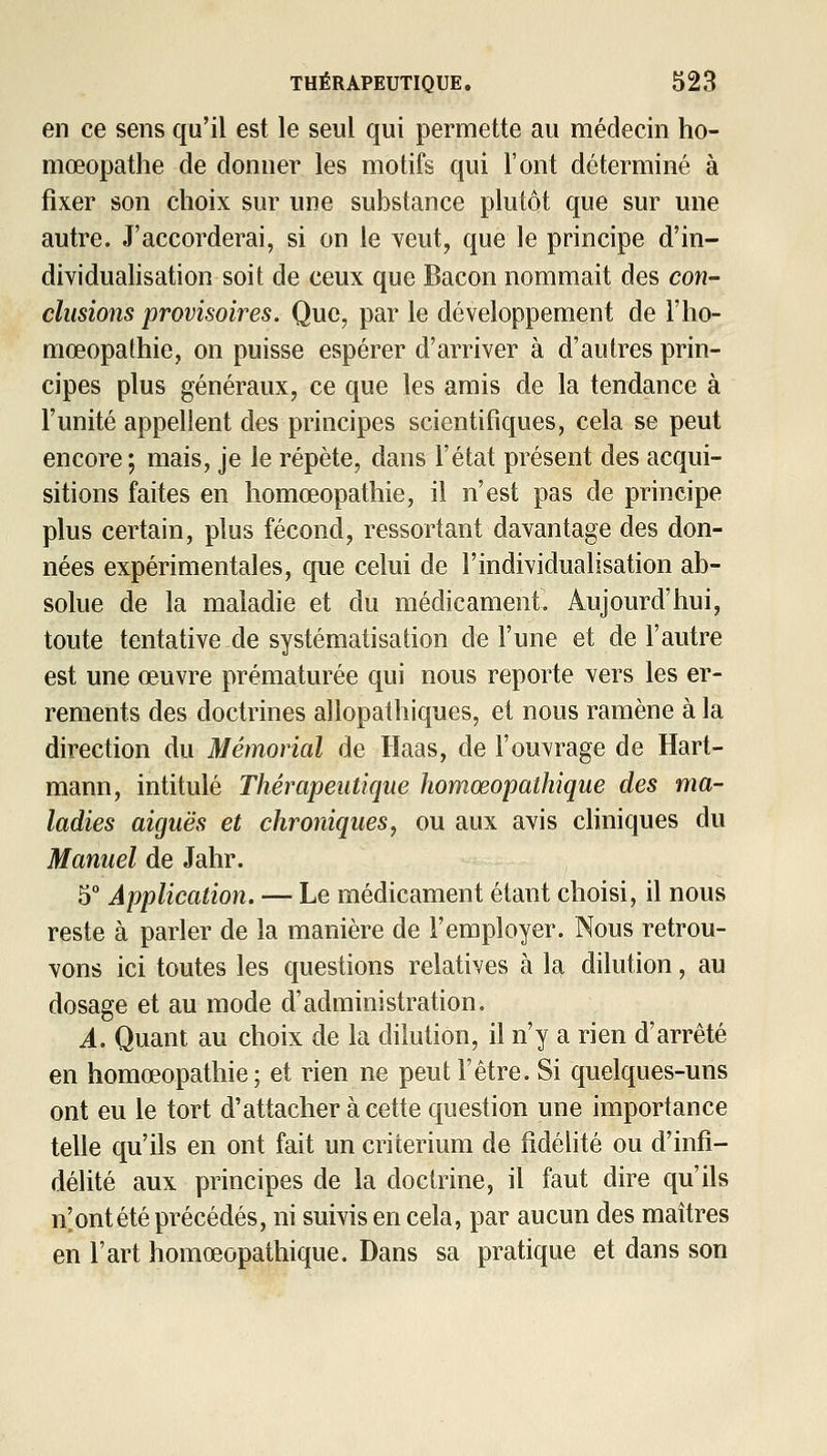 en ce sens qu'il est le seul qui permette au médecin ho- mœopatlie de donner les motifs qui l'ont déterminé à fixer son choix sur une substance plutôt que sur une autre. J'accorderai, si on le Yeut, que le principe d'in- dividualisation soit de ceux que Bacon nommait des con- clusions provisoires. Que, par le développement de l'iio- mœopathie, on puisse espérer d'arriver à d'autres prin- cipes plus généraux, ce que les amis de la tendance à l'unité appellent des principes scientifiques, cela se peut encore ; mais, je le répète, dans l'état présent des acqui- sitions faites en liomœopathie, il n'est pas de principe plus certain, plus fécond, ressortant davantage des don- nées expérimentales, que celui de l'individualisation ab- solue de la maladie et du médicament. Aujourd'hui, toute tentative de systématisation de l'une et de l'autre est une œuvre prématurée qui nous reporte vers les er- rements des doctrines allopatbiques, et nous ramène à la direction du Mémorial de Haas, de l'ouvrage de Hart- mann, intitulé Thérapeutique homœopathique des ma- ladies aiguës et chroniques^ ou aux avis chniques du Manuel de Jahr. 5° Application. — Le médicament étant choisi, il nous reste à parler de la manière de l'employer. Nous retrou- vons ici toutes les questions relatives à la dilution, au dosage et au mode d'administration, A. Quant au choix de la dilution, il n'y a rien d'arrêté en homœopathie; et rien ne peut l'être. Si quelques-uns ont eu le tort d'attacher à cette question une importance telle qu'ils en ont fait un critérium de fidéfité ou d'infi- délité aux principes de la doctrine, il faut dire qu'ils n'ont été précédés, ni suivis en cela, par aucun des maîtres en l'art homœopathique. Dans sa pratique et dans son