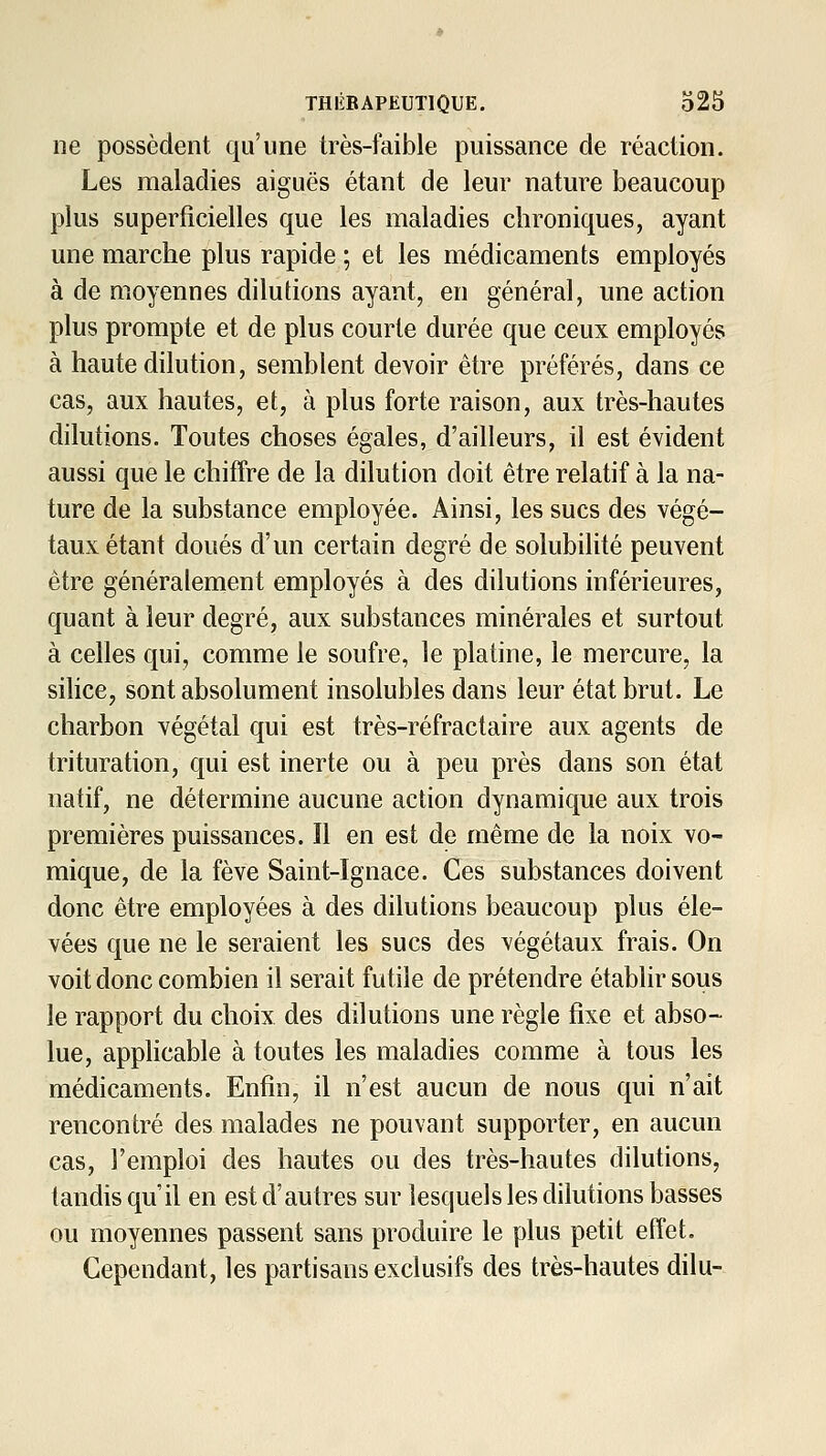 ne possèdent qu'une très-faible puissance de réaction. Les maladies aiguës étant de leur nature beaucoup plus superficielles que les maladies chroniques, ayant une marche plus rapide ; et les médicaments employés à de moyennes dilutions ayant, en général, une action plus prompte et de plus courte durée que ceux employés à haute dilution, semblent devoir être préférés, dans ce cas, aux hautes, et, à plus forte raison, aux très-hautes dilutions. Toutes choses égales, d'ailleurs, il est évident aussi que le chiffre de la dilution doit être relatif à la na- ture de la substance employée. Ainsi, les sucs des végé- taux étant doués d'un certain degré de solubilité peuvent être généralement employés à des dilutions inférieures, quant à leur degré, aux substances minérales et surtout à celles qui, comme le soufre, le platine, le mercure, la silice, sont absolument insolubles dans leur état brut. Le charbon végétal qui est très-réfractaire aux agents de trituration, qui est inerte ou à peu près dans son état natif, ne détermine aucune action dynamique aux trois premières puissances. Il en est de même de la noix vo- mique, de la fève Saint-Ignace. Ces substances doivent donc être employées à des dilutions beaucoup plus éle- vées que ne le seraient les sucs des végétaux frais. On voit donc combien il serait futile de prétendre établir sous le rapport du choix des dilutions une règle fixe et abso- lue, applicable à toutes les maladies comme à tous les médicaments. Enfin, il n'est aucun de nous qui n'ait rencontré des malades ne pouvant supporter, en aucun cas, l'emploi des hautes ou des très-hautes dilutions, tandis qu'il en est d'autres sur lesquels les dilutions basses ou moyennes passent sans produire le plus petit effet. Cependant, les partisans exclusifs des très-hautes dilu-