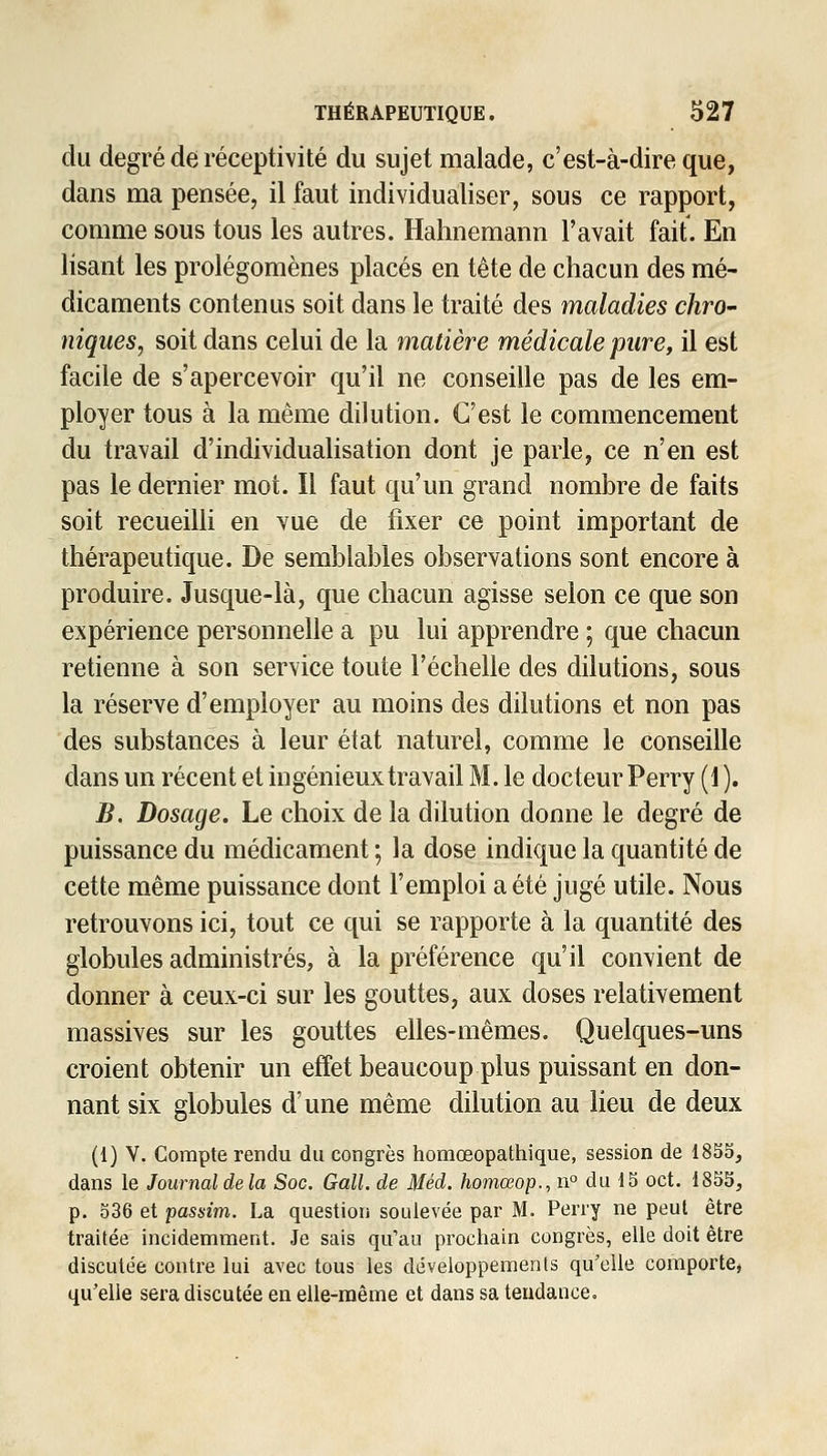 du degré de réceptivité du sujet malade, c'est-à-dire que, dans ma pensée, il faut individualiser, sous ce rapport, comme sous tous les autres. Halinemann l'avait fait. En lisant les prolégomènes placés en tète de chacun des mé- dicaments contenus soit dans le traité des maladies chro- niques, soit dans celui de la matière médicale pure, il est facile de s'apercevoir qu'il ne conseille pas de les em- ployer tous à la même dilution. C'est le commencement du travail d'individualisation dont je parle, ce n'en est pas le dernier mot. Il faut qu'un grand nombre de faits soit recueilli en vue de fixer ce point important de thérapeutique. De semblables observations sont encore à produire. Jusque-là, que chacun agisse selon ce que son expérience personnelle a pu lui apprendre ; que chacun retienne à son service toute l'échelle des dilutions, sous la réserve d'employer au moins des dilutions et non pas des substances à leur état naturel, comme le conseille dans un récent et ingénieux travail M. le docteur Perry (1). B. Dosage. Le choix de la dilution donne le degré de puissance du médicament ; la dose indique la quantité de cette même puissance dont l'emploi a été jugé utile. Nous retrouvons ici, tout ce qui se rapporte à la quantité des globules administrés, à la préférence qu'il convient de donner à ceux-ci sur les gouttes, aux doses relativement massives sur les gouttes elles-mêmes. Quelques-uns croient obtenir un effet beaucoup plus puissant en don- nant six globules d'une même dilution au lieu de deux (1) V. Compte rendu du congrès homœopathique, session de 185S, dans le Journal delà Soc. Gall. de Méd. homœop., n° du IS oct. 18SS, p. 536 et passim. La question soulevée par M. Perry ne peut être traitée incidemment. Je sais qu'au prochain congrès, elle doit être discutée contre lui avec tous les développements qu'elle comporte, qu'elle sera discutée en elle-même et dans sa tendance.