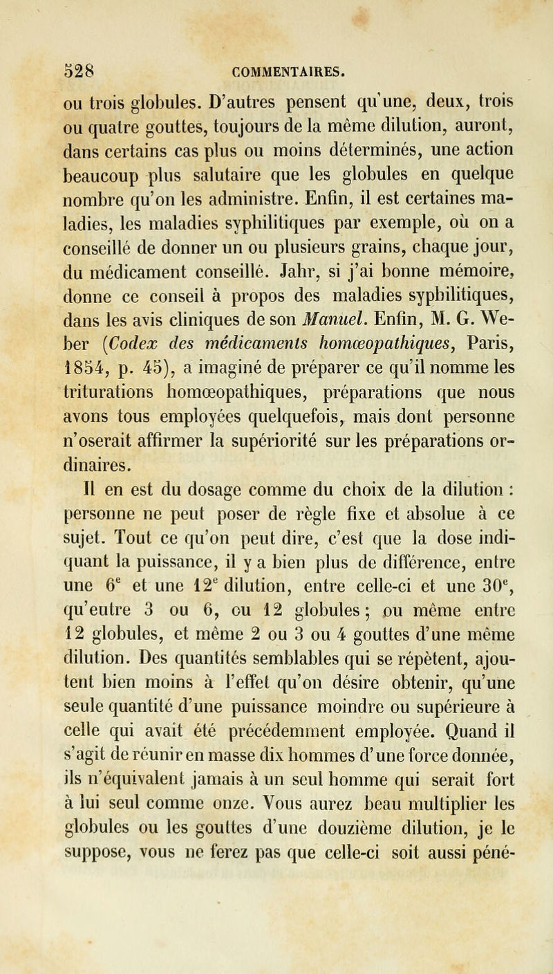 OU trois globules. D'autres pensent qu'une, deux, trois ou quatre gouttes, toujours de la même dilution, auront, dans certains cas plus ou moins déterminés, une action beaucoup plus salutaire que les globules en quelque nombre qu'on les administre. Enfin, il est certaines ma- ladies, les maladies syphilitiques par exemple, où on a conseillé de donner un ou plusieurs grains, chaque jour, du médicament conseillé. Jahr, si j'ai bonne mémoire, donne ce conseil à propos des maladies syphilitiques, dans les avis cliniques de son Manuel. Enfin, M. G. We- ber [Codex des médicaments homœopathiques, Paris, 1854, p. 45), a imaginé de préparer ce qu'il nomme les triturations homœopathiques, préparations que nous avons tous employées quelquefois, mais dont personne n'oserait affirmer la supériorité sur les préparations or- dinaires. Il en est du dosage comme du choix de la dilution : personne ne peut poser de règle fixe et absolue à ce sujet. Tout ce qu'on peut dire, c'est que la dose indi- quant la puissance, il y a bien plus de différence, entre une 6^ et une 12® dilution, entre celle-ci et une 30% qu'eutre 3 ou 6, ou 12 globules; ou même entre 12 globules, et même 2 ou 3 ou 4 gouttes d'une même dilution. Des quantités semblables qui se répètent, ajou- tent bien moins à l'effet qu'on désire obtenir, qu'une seule quantité d'une puissance moindre ou supérieure à celle qui avait été précédemment employée. Quand il s'agit de réunir en masse dix hommes d'une force donnée, ils n'équivalent jamais à un seul homme qui serait fort à lui seul comme onze. Vous aurez beau multiplier les globules ou les gouttes d'une douzième dilution, je le suppose, vous ne ferez pas que celle-ci soit aussi péné-