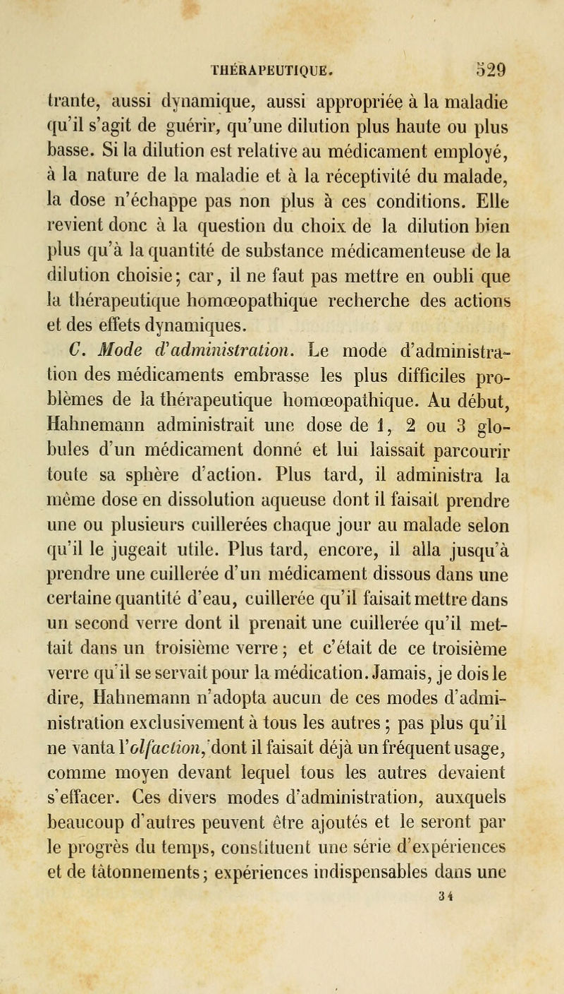 trante, aussi dynamique, aussi appropriée à la maladie qu'il s'agit de guérir, qu'une dilution plus haute ou plus basse. Si la dilution est relative au médicament employé, à la nature de la maladie et à la réceptivité du malade, la dose n'échappe pas non plus à ces conditions. Elle revient donc à la question du choix de la dilution bien plus qu'à la quantité de substance médicamenteuse de la dilution choisie ; car, il ne faut pas mettre en oubli que la thérapeutique homœopathique recherche des actions et des effets dynamiques. C. Mode d'administration. Le mode d'administra- tion des médicaments embrasse les plus difficiles pro- blèmes de la thérapeutique homœopathique. Au début, Hahnemann administrait une dose de 1, 2 ou 3 glo- bules d'un médicament donné et lui laissait parcourir toute sa sphère d'action. Plus tard, il administra la même dose en dissolution aqueuse dont il faisait prendre une ou plusieurs cuillerées chaque jour au malade selon qu'il le jugeait utile. Plus tard, encore, il alla jusqu'à prendre une cuillerée d'un médicament dissous dans une certaine quantité d'eau, cuillerée qu'il faisait mettre dans un second verre dont il prenait une cuillerée qu'il met- tait dans un troisième verre ; et c'était de ce troisième verre qu'il se servait pour la médication. Jamais, je dois le dire, Hahnemann n'adopta aucun de ces modes d'admi- nistration exclusivement à tous les autres ; pas plus qu'il ne vanta Volfaction,'dont il faisait déjà un fréquent usage, comme moyen devant lequel tous les autres devaient s'effacer. Ces divers modes d'administration, auxquels beaucoup d'autres peuvent être ajoutés et le seront par le progrès du temps, constituent une série d'expériences et de tâtonnements ; expériences indispensables dans une 34