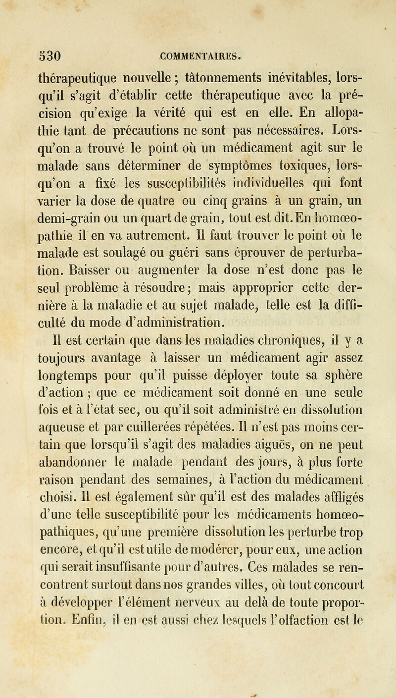 thérapeutique nouvelle ; tâtonnements inévitables, lors- qu'il s'agit d'établir cette thérapeutique avec la pré- cision qu'exige la vérité qui est en elle. En allopa- thie tant de précautions ne sont pas nécessaires. Lors- qu'on a trouYé le point où un médicament agit sur le malade sans déterminer de symptômes toxiques, lors- qu'on a fixé les susceptibilités individuelles qui font varier la dose de quatre ou cinq grains à un grain, un demi-grain ou un quart de grain, tout est dit. En homœo- pathie il en va autrement. Il faut trouver le point où le malade est soulagé ou guéri sans éprouver de perturba- tion. Baisser ou augmenter la dose n'est donc pas le seul problème à résoudre ; mais approprier cette der- nière à la maladie et au sujet malade, telle est la diffi- culté du mode d'administration. Il est certain que dans les maladies chroniques, il y a toujours avantage à laisser un médicament agir assez longtemps pour qu'il puisse déployer toute sa sphère d'action ; que ce médicament soit donné en une seule fois et à l'état sec, ou qu'il soit administré en dissolution aqueuse et par cuillerées répétées. Il n'est pas moins cer- tain que lorsqu'il s'agit des maladies aiguës, on ne peut abandonner le malade pendant des jours, à plus forte raison pendant des semaines, à l'action du médicament choisi. Il est également sûr qu'il est des malades affligés d'une telle susceptibilité pour les médicaments homœo- pathiques, qu'une première dissolution les perturbe trop encore, et qu'il est utile de modérer, pour eux, une action qui serait insuffisante pour d'autres. Ces malades se ren- contrent surtout dans nos grandes villes, où tout concourt à développer l'élément nerveux au delà de toute propor- tion. Enfin, il en est aussi chez lesquels l'olfaction est le