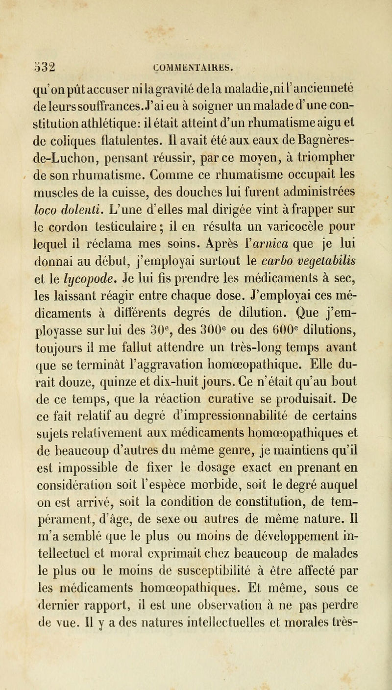 qu'on pût accuser nilagravité delà maladie, ni l'ancienneté de leurs souffrances. J'ai eu à soigner un malade d'une con- stitution athlétique: il était atteint d'un rhumatisme aigu et de coliques flatulentes. Il avait été aux eaux de Bagnères- de-Luchon, pensant réussir, parce moyen, à triompher de son rhumatisme. Comme ce rhumatisme occupait les muscles de la cuisse, des douches lui furent administrées loco dolenti. L'une d'elles mal dirigée vint à frapper sur le cordon testiculaire ; il en résulta un varicocèle pour lequel il réclama mes soins. Après Varnica que je lui donnai au début, j'employai surtout le carbo vegetabilis et le lycopode. Je lui fis prendre les médicaments à sec, les laissant réagir entre chaque dose. J'employai ces mé- dicaments à différents degrés de dilution. Que j'em- ployasse sur lui des 30% des 300^ ou des 600^ dilutions, toujours il me fallut attendre un très-long temps avant que se terminât l'aggravation homœopathique. Elle du- rait douze, quinze et dix-huit jours. Ce n'était qu'au bout de ce temps, que la réaction curative se produisait. De ce fait relatif au degré d'impressionnabilité de certains sujets relativement aux médicaments homœopathiques et de beaucoup d'autres du même genre, je maintiens qu'il est impossible de fixer le dosage exact en prenant en considération soit l'espèce morbide, soit le degré auquel on est arrivé, soit la condition de constitution, de tem- pérament, d'âge, de sexe ou autres de même nature. Il m'a semblé que le plus ou moins de développement in- tellectuel et moral exprimait chez beaucoup de malades le plus ou le moins de susceptibilité à être affecté par les médicaments homœopathiques. Et même, sous ce dernier rapport, il est une observation à ne pas perdre de vue. Il y a des natures intellectuelles et morales très-