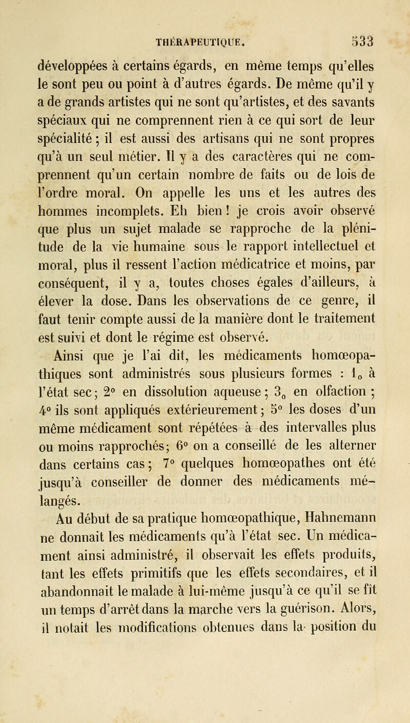 développées à certains égards, en même temps qu'elles le sont peu ou point à d'autres égards. De même qu'il y a de grands artistes qui ne sont qu'artistes, et des savants spéciaux qui ne comprennent rien à ce qui sort de leur spécialité ; il est aussi des artisans qui ne sont propres qu'à un seul métier. Il y a des caractères qui ne com- prennent qu'un certain nombre de faits ou de lois de l'ordre moral. On appelle les uns et les autres des hommes incomplets. Eh bien ! je crois avoir observé que plus un sujet malade se rapproche de la pléni- tude de la vie humaine sous le rapport intellectuel et moral, plus il ressent l'action médicatrice et moins, par conséquent, il y a, toutes choses égales d'ailleurs, à élever la dose. Dans les observations de ce genre, il faut tenir compte aussi de la manière dont le traitement est suivi et dont le régime est observé. Ainsi que je l'ai dit, les médicaments homœopa- thiques sont administrés sous plusieurs formes : l» à l'état sec; 2° en dissolution aqueuse; S^ en olfaction ; 4° ils sont appliqués extérieurement ; 5 les doses d'un même médicament sont répétées à des intervalles plus ou moins rapprochés; 6° on a conseillé de les alterner dans certains cas; 7° quelques homœopathes ont été jusqu'à conseiller de donner des médicaments mé- langés. Au début de sa pratique homœopathique, Hahnemann ne donnait les médicaments qu'à l'état sec. Un médica- ment ainsi administré, il observait les effets produits, tant les effets primitifs que les effets secondaires, et il abandonnait le malade à lui-même jusqu'à ce qu'il se fît un temps d'arrêt dans la marche vers la guérison. Alors, il notait les modifications obtenues dans la- position du