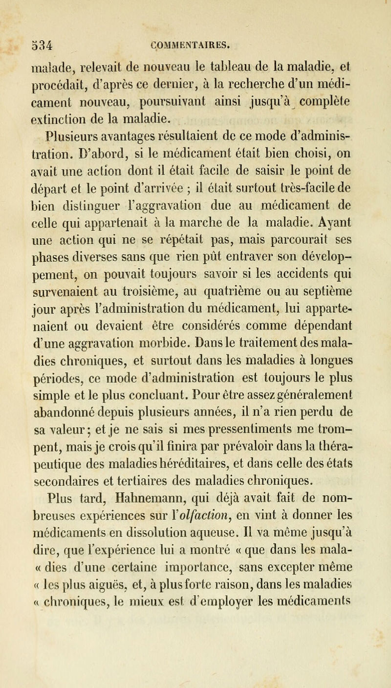 malade, relevait de nouveau le tableau de la maladie, et procédait, d'après ce dernier, à la recherche d'un médi- cament nouveau, poursuivant ainsi jusqu'à complète extinction de la maladie. Plusieurs avantages résultaient de ce mode d'adminis- tration. D'abord, si le médicament était bien choisi, on avait une action dont il était facile de saisir le point de départ et le point d'arrivée ; il était surtout très-facile de bien distinguer l'aggravation due au médicament de celle qui appartenait à la marche de la maladie. Ayant une action qui ne se répétait pas, mais parcourait ses phases diverses sans que rien pût entraver son dévelop- pement, on pouvait toujours savoir si les accidents qui survenaient au troisième, au quatrième ou au septième jour après l'administration du médicament, lui apparte- naient ou devaient être considérés comme dépendant d'une aggravation morbide. Dans le traitement des mala- dies chroniques, et surtout dans les maladies à longues périodes, ce mode d'administration est toujours le plus simple et le plus concluant. Pour être assez généralement abandonné depuis plusieurs années, il n'a rien perdu de sa valeur; et je ne sais si mes pressentiments me trom- pent, mais je crois qu'il finira par prévaloir dans la théra- peutique des maladies héréditaires, et dans celle des états secondaires et tertiaires des maladies chroniques. Plus tard, Hahnemann, qui déjà avait fait de nom- breuses expériences sur \olfaction, en vint à donner les médicaments en dissolution aqueuse. Il va même jusqu'à dire, que l'expérience lui a montré « que dans les mala- « dies d'une certaine importance, sans excepter même « les plus aiguës, et, à plus forte raison, dans les maladies a chroniques, le mieux est d'employer les médicaments