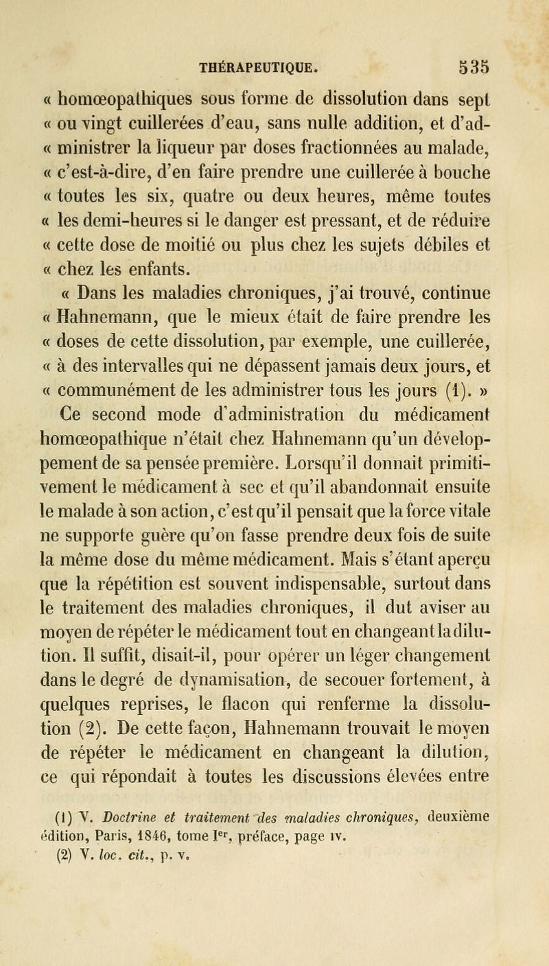 « homœopathiques sous forme de dissolution dans sept « ou Yingt cuillerées d'eau, sans nulle addition, et d'ad- « ministrer la liqueur par doses fractionnées au malade, « c'est-à-dire, d'en faire prendre une cuillerée à bouche « toutes les six, quatre ou deux heures, même toutes « les demi-heures si le danger est pressant, et de réduire « cette dose de moitié ou plus chez les sujets débiles et « chez les enfants. « Dans les maladies chroniques, j'ai trouvé, continue « Hahnemann, que le mieux était de faire prendre les « doses de cette dissolution, par exemple, une cuillerée, « à des intervalles qui ne dépassent jamais deux jours, et « communément de les administrer tous les jours (1). » Ce second mode d'administration du médicament homœopathique n'était chez Hahnemann qu'un dévelop- pement de sa pensée première. Lorsqu'il donnait primiti- vement le médicament à sec et qu'il abandonnait ensuite le malade à son action, c'est qu'il pensait que la force vitale ne supporte guère qu'on fasse prendre deux fois de suite la même dose du même médicament. Mais s'étant aperçu que la répétition est souvent indispensable, surtout dans le traitement des maladies chroniques, il dut aviser au moyen de répéter le médicament tout en changeant la dilu- tion. Il suffit, disait-il, pour opérer un léger changement dans le degré de dynamisation, de secouer fortement, à quelques reprises, le flacon qui renferme la dissolu- tion (2). De cette façon, Hahnemann trouvait le moyen de répéter le médicament en changeant la dilution, ce qui répondait à toutes les discussions élevées entre (1) Y. Doctrine et traitement des maladies chroniques, deuxième édition, Paris, 1846, tome P, préface, page iv. (2) V. loc. cit., p. V.