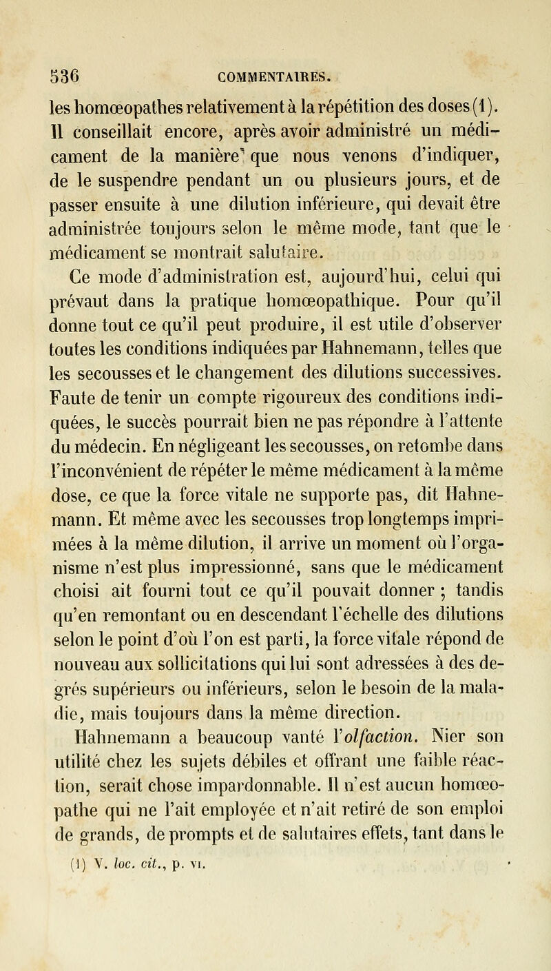 les homœopatbes relativement à la répétition des closes (1). 11 conseillait encore, après avoir administré un médi- cament de la manière' que nous venons d'indiquer, de le suspendre pendant un ou plusieurs jours, et de passer ensuite à une dilution inférieure, qui devait être administrée toujours selon le même mode, tant que le médicament se montrait salutaire. Ce mode d'administration est, aujourd'hui, celui qui prévaut dans la pratique liomœopathique. Pour qu'il donne tout ce qu'il peut produire, il est utile d'observer toutes les conditions indiquées par Hahnemann, telles que les secousses et le changement des dilutions successives. Faute de tenir un compte rigoureux des conditions indi- quées, le succès pourrait bien ne pas répondre à l'attente du médecin. En négligeant les secousses, on retombe dans l'inconvénient de répéter le même médicament à la même dose, ce que la force vitale ne supporte pas, dit Hahne- mann. Et même avec les secousses trop longtemps impri- mées à la même dilution, il arrive un moment où l'orga- nisme n'est plus impressionné, sans que le médicament choisi ait fourni tout ce qu'il pouvait donner ; tandis qu'en remontant ou en descendant l'échelle des dilutions selon le point d'où l'on est parti, la force vitale répond de nouveau aux sollicitations qui lui sont adressées à des de- grés supérieurs ou inférieurs, selon le besoin de la mala- die, mais toujours dans la même direction. Hahnemann a beaucoup vanté Volfaction. Nier son utilité chez les sujets débiles et offrant une faible réac- tion, serait chose impardonnable. 11 n'est aucun homœo- pathe qui ne l'ait employée et n'ait retiré de son emploi de grands, de prompts et de salutaires effets, tant dans le