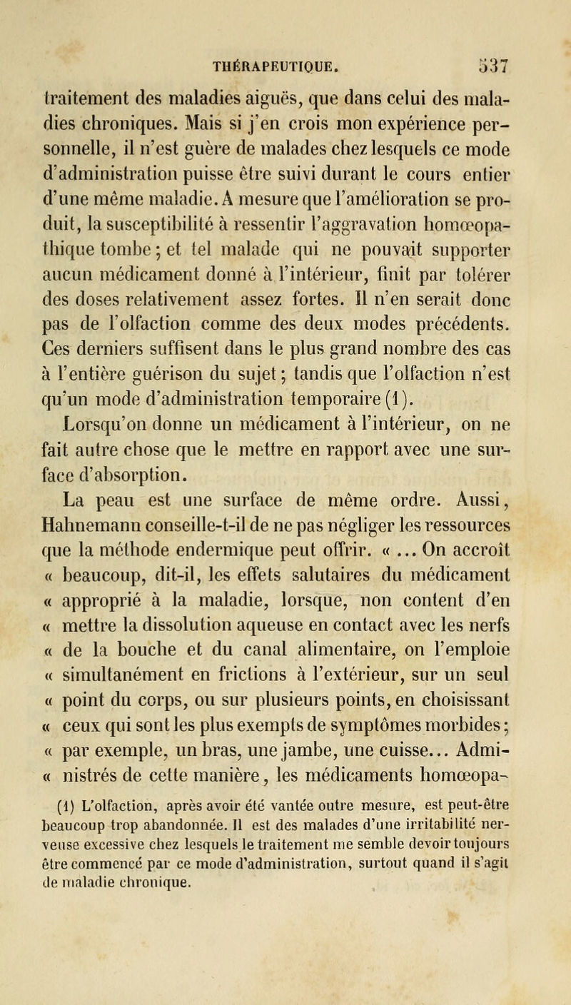 traitement des maladies aiguës, que dans celui des mala- dies chroniques. Mais si j'en crois mon expérience per- sonnelle, il n'est guère de malades chez lesquels ce mode d'administration puisse être suivi durant le cours entier d'une même maladie. A mesure que l'amélioration se pro- duit, la susceptibilité à ressentir l'aggravation homœopa- thique tombe ; et tel malade qui ne pouvait supporter aucun médicament donné à l'intérieur, finit par tolérer des doses relativement assez fortes. Il n'en serait donc pas de l'olfaction comme des deux modes précédents. Ces derniers suffisent dans le plus grand nombre des cas à l'entière guérison du sujet ; tandis que l'olfaction n'est qu'un mode d'administration temporaire (1). Lorsqu'on donne un médicament à l'intérieur, on ne fait autre chose que le mettre en rapport avec une sur- face d'absorption. La peau est une surface de même ordre. Aussi, Hahnemann conseille-t-ii de ne pas négliger les ressources que la méthode endermique peut offrir. « ... On accroît « beaucoup, dit-il, les effets salutaires du médicament « approprié à la maladie, lorsque, non content d'en « mettre la dissolution aqueuse en contact avec les nerfs « de la bouche et du canal alimentaire, on l'emploie « simultanément en frictions à l'extérieur, sur un seul « point du corps, ou sur plusieurs points, en choisissant « ceux qui sont les plus exempts de symptômes morbides ; « par exemple, un bras, une jambe, une cuisse... Admi- « nistrés de cette manière, les médicaments homœopa- (1) L'olfaction, après avoir été vantée outre mesure, est peut-être beaucoup trop abandonnée. 11 est des malades d'une irritabilité ner- veuse excessive chez lesquels Retraitement me semble devoir toujours être commencé par ce mode d'administration, surtout quand il s'agit de maladie chronique.