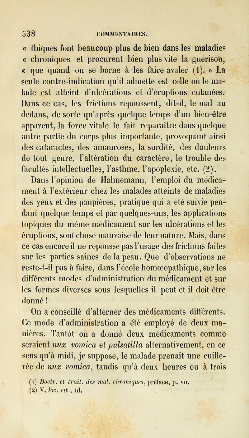 « thiques font beaucoup plus de bien dans les maladies « chroniques et procurent bien plus vite la guérison, « que quand on se borne à les faire avaler (1). » La seule contre-indication qu'il admette est celle où le ma- lade est atteint d'ulcérations et d'éruptions cutanées. Dans ce cas, les frictions repoussent, dit-il, le mal au dedans, de sorte qu'après quelque temps d'un bien-être apparent, la force vitale le fait reparaître dans quelque autre partie du corps plus importante, provoquant ainsi des cataractes, des amauroses, la surdité, des douleurs de tout genre, l'altération du caractère, le trouble des facultés intellectuelles, l'asthme, l'apoplexie, etc. (2). Dans l'opinion de Hahnemann, l'emploi du médica- ment à l'extérieur chez les malades atteints de maladies des yeux et des paupières, pratique qui a été suivie pen- dant quelque temps et par quelques-uns, les applications topiques du même médicament sur les ulcérations et les éruptions, sont chose mauvaise de leur nature. Mais, dans ce cas encore il ne repousse pas l'usage des frictions faites sur les parties saines de la peau. Que d'observations ne reste-t-il pas à faire, dans l'école homœopathique, sur les différents modes d'administration du médicament et sur les formes diverses sous lesquelles il peut et il doit être donné ! On a conseillé d'alterner des médicaments différents. Ce mode d'administration a été employé de deux ma- nières. Tantôt on a donné deux médicaments comme seraient nux vomica et pulsatilla alternativement, en ce sens qu'à midi, je suppose, le malade prenait une cuille- rée de nux vomica, tandis qu'à deux heures ou à trois (1) Doctr. et trait, des mal. chroniques., préface, p. yii. (2) V, loc. cit., id.