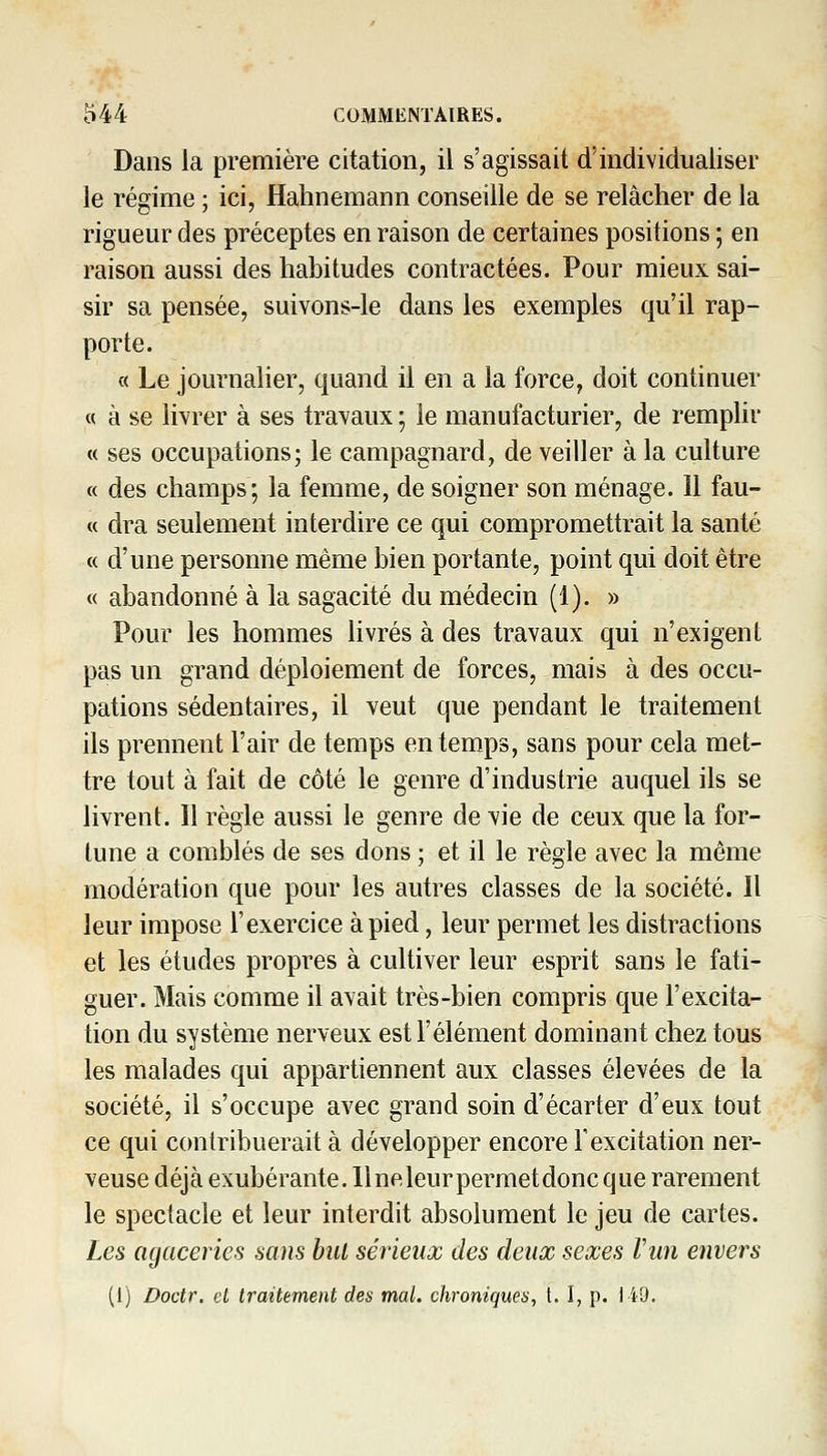 Dans la première citation, il s'agissait d'individualiser le régime ; ici, Hahnemann conseille de se relâcher de la rigueur des préceptes en raison de certaines positions ; en raison aussi des habitudes contractées. Pour mieux sai- sir sa pensée, suivons-le dans les exemples qu'il rap- porte. « Le journalier, quand il en a la force, doit continuer « à se livrer à ses travaux ; le manufacturier, de remplir « ses occupations; le campagnard, de veiller à la culture « des champs; la femme, de soigner son ménage. 11 fau- « dra seulement interdire ce qui compromettrait la santé « d'une personne même bien portante, point qui doit être « abandonné à la sagacité du médecin (1). » Pour les hommes livrés à des travaux qui n'exigent pas un grand déploiement de forces, mais à des occu- pations sédentaires, il veut que pendant le traitement ils prennent l'air de temps en temps, sans pour cela met- tre tout à fait de côté le genre d'industrie auquel ils se livrent. Il règle aussi le genre de vie de ceux que la for- tune a comblés de ses dons ; et il le règle avec la même modération que pour les autres classes de la société. Il leur impose l'exercice à pied, leur permet les distractions et les études propres à cultiver leur esprit sans le fati- guer. Mais comme il avait très-bien compris que l'excita- tion du système nerveux est l'élément dominant chez tous les malades qui appartiennent aux classes élevées de la société, il s'occupe avec grand soin d'écarter d'eux tout ce qui contribuerait à développer encore l'excitation ner- veuse déjà exubérante, llneleurpermetdoncque rarement le spectacle et leur interdit absolument le jeu de cartes. Les agaceries sans hut sérieux des deux sexes Vun envers
