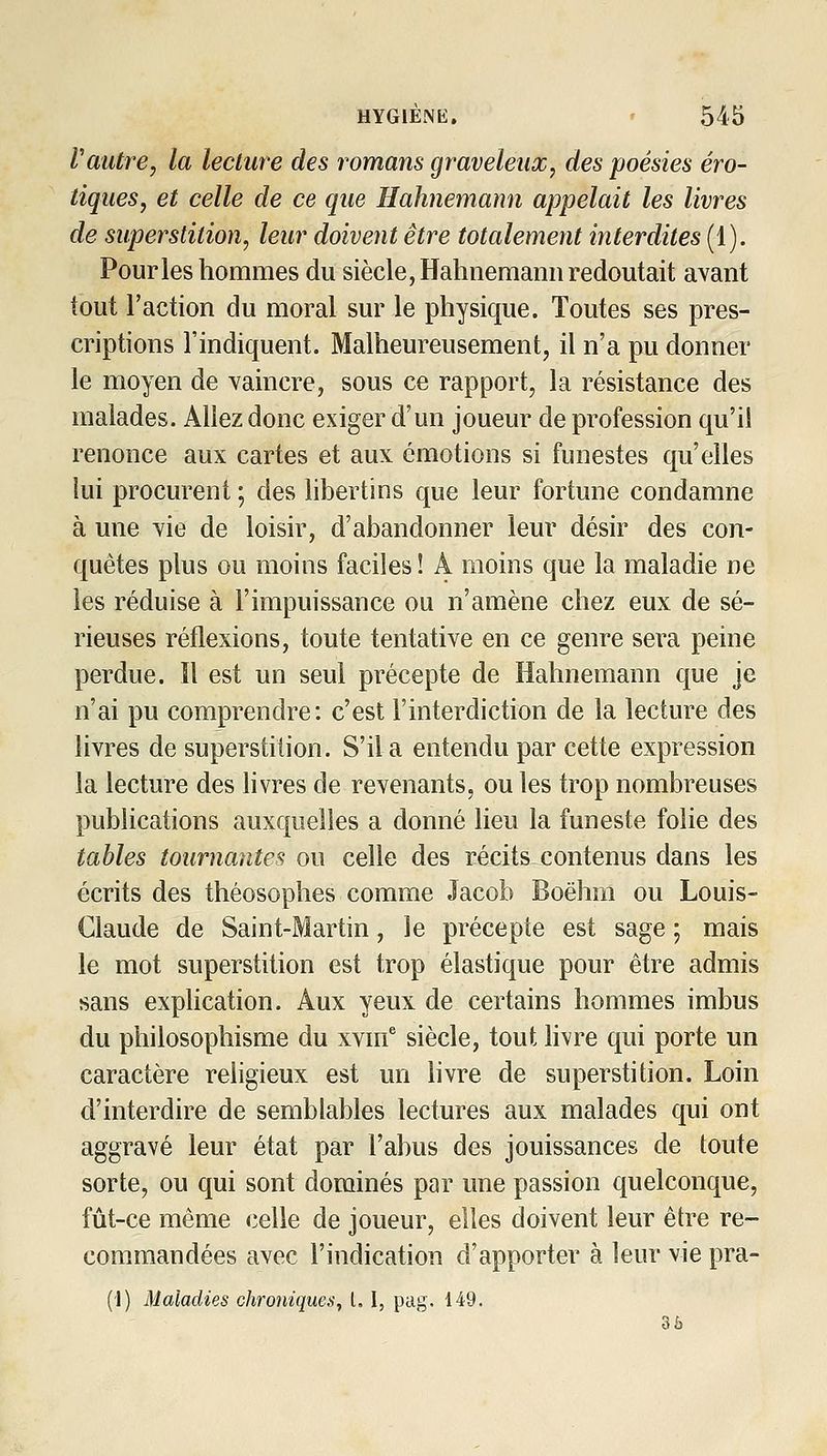 Vautre, la lecture des romans graveleux, des poésies ero- tiques, et celle de ce que Hahnemann appelait les livres de superstition, leur doivent être totalement interdites (1). Pour les hommes du siècle, Hahnemann redoutait avant tout l'action du moral sur le physique. Toutes ses pres- criptions l'indiquent. Malheureusement, il n'a pu donner le moyen de vaincre, sous ce rapport, la résistance des malades. Allez donc exiger d'un joueur de profession qu'il renonce aux cartes et aux émotions si funestes qu'elles lui procurent ; des libertins que leur fortune condamne à une vie de loisir, d'abandonner leur désir des con- quêtes plus ou moins faciles ! A moins que la maladie ne les réduise à l'impuissance ou n'amène chez eux de sé- rieuses réflexions, toute tentative en ce genre sera peine perdue. Il est un seul précepte de Hahnemann que je n'ai pu comprendre: c'est l'interdiction de la lecture des livres de superstition. S'il a entendu par cette expression la lecture des livres de revenants, ou les trop nombreuses publications auxquelles a donné lieu la funeste folie des tables tournantes ou celle des récits contenus dans les écrits des théosophes comme Jacob Boëhm ou Louis- Claude de Saint-Martin, le précepte est sage ; mais le mot superstition est trop élastique pour être admis sans explication. Aux yeux de certains hommes imbus du philosophisme du xvnf siècle, tout livre qui porte un caractère religieux est un hvre de superstition. Loin d'interdire de semblables lectures aux malades qui ont aggravé leur état par l'abus des jouissances de toute sorte, ou qui sont dominés par une passion quelconque, fût-ce même celle de joueur, elles doivent leur être re- commandées avec l'indication d'apporter à leur vie pra- (1) Maladies chronique)!, L I, pag. 149. 3è