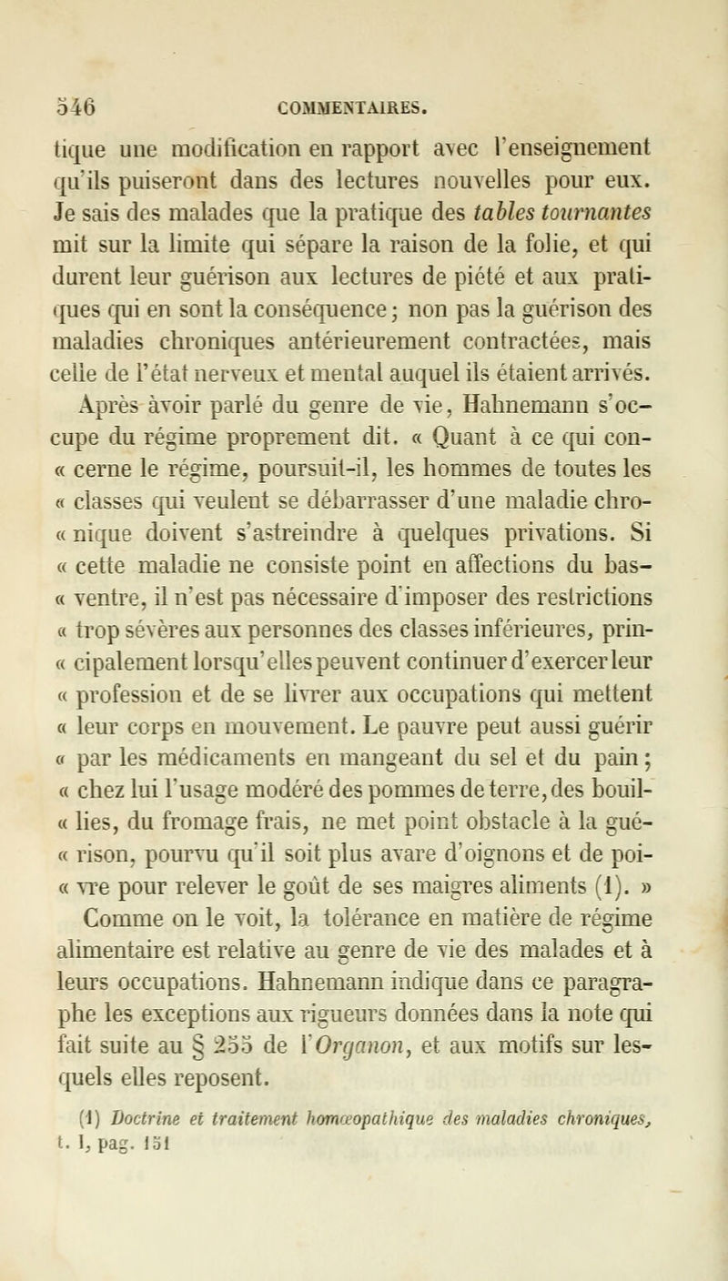 tique une modification en rapport avec l'enseignement qu'ils puiseront dans des lectures nouvelles pour eux. Je sais des malades Cfue la pratique des tables Mimantes mit sur la limite qui sépare la raison de la folie, et qui durent leur guérison aux lectures de piété et aux prati- ques qui en sont la conséquence ; non pas la guérison des maladies chroniques antérieurement contractées, mais celle de l'état nerveux et mental auquel ils étaient arrivés. Après avoir parlé du genre de vie, Halinemann s'oc- cupe du régime proprement dit. « Quant à ce qui con- « cerne le régime, poursuit-il, les hommes de toutes les « classes qui veulent se débarrasser d'une maladie chro- « nique doivent s'astreindre à quelques privations. Si « cette maladie ne consiste point en affections du bas- « ventre, il n'est pas nécessaire d'imposer des restrictions « trop sévères aux personnes des classes inférieures, prin- « cipalement lorsqu'elles peuvent continuer d'exercer leur « profession et de se Mvrer aux occupations qui mettent « leur corps en mouvement. Le pauvre peut aussi guérir ff par les médicaments en mangeant du sel et du pam ; « chez lui l'usage modéré des pommes déterre, des bouil- « lies, du fromage frais, ne met point obstacle à la gué- « rison, pourvu qu'il soit plus avare d'oignons et de poi- « vTe pour relever le goût de ses maigres ahments (1). » Comme on le voit, la tolérance en matière de régime alimentaire est relative au genre de vie des malades et à leurs occupations. Hahnemann indique dans ce paragra- phe les exceptions aux rigueurs données dans la note qui fait suite au § l25o de ['Organon, et aux motifs sur les- quels elles reposent. (J) Doctrine et traitement homœopathique des maladies chroniques, t. 1, pag. loi