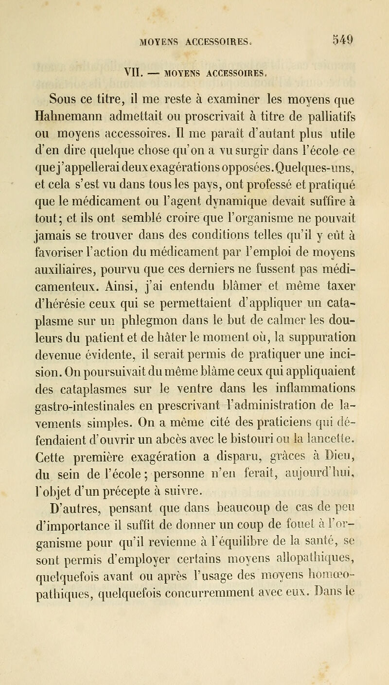 VII. — MOYENS ACCESSOIRES, Sous ce titre, il me reste à examiner les moyens que Hahnemann admettait ou proscrivait à titre de palliatifs ou moyens accessoires. Il me paraît d'autant plus utile d'en dire quelque chose qu'on a yu surgir dans l'école ce que j'appellerai deux exagérations opposées. Quelques-uns, et cela s'est vu dans tous les pays, ont professé et pratiqué que le médicament ou l'agent dynamique devait suffire à tout; et ils ont semblé croire que l'organisme ne pouvait jamais se trouver dans des conditions telles qu'il y eût à favoriser l'action du médicament par l'emploi de moyens auxiliaires, pourvu que ces derniers ne fussent pas médi- camenteux. Ainsi, j'ai entendu blâmer et même taxer d'hérésie ceux qui se permettaient d'appHquer un cata- plasme sur un phlegmon dans le but de calmer les dou- leurs du patient et de hâter le moment où, la suppuration devenue évidente, il serait permis de pratiquer une inci- sion. On poursuivait du même blâme ceux qui apphquaient des cataplasmes sur le ventre dans les inflammations gastro-intestinales en prescrivant l'administration de la- vements simples. On a même cité des praticiens qui dé- fendaient d'ouvrir un abcès avec le bistouri ou la lancette. Cette première exagération a disparu, grâces à Dieu, du sein de l'école ; personne n'en ferait, aujourd'hui, l'objet d'un précepte à suivre. D'autres, pensant que dans beaucoup de cas de peu d'importance il suffit de donner un coup de fouet à l'or- ganisme pour qu'il revienne à l'équilibre de la santé, se sont permis d'employer certains moyens allopathiques, quelquefois avant ou après l'usage des moyens homœo- pathiques, quelquefois concurremment avec eux. Dans le