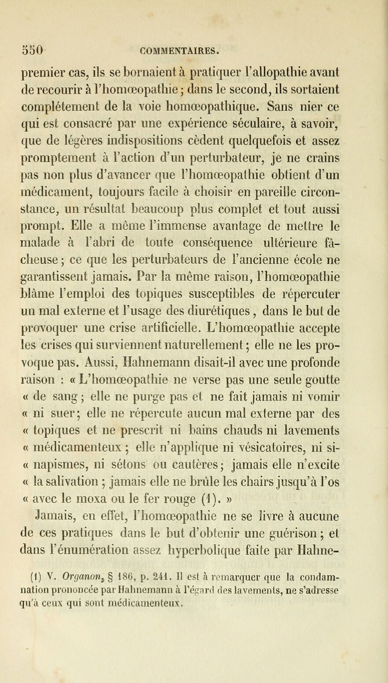 premier cas, ils se bornaient à pratiquer l'allopathie avant de recourir à l'homœopathie; dans le second, ils sortaient complètement de la voie homœopatliique. Sans nier ce qui est consacré par une expérience séculaire, à savoir, que de légères indispositions cèdent quelquefois et assez promptement à l'action d'un perturbateur, je ne crains pas non plus d'avancer que l'homœopathie obtient d'un médicament, toujours facile à choisir en pareille circon- stance, un résultat beaucoup plus complet et tout aussi prompt. Elle a même l'immense avantage de mettre le malade à l'abri de toute conséquence ultérieure fâ- cheuse ; ce que les perturbateurs de l'ancienne école ne garantissent jamais. Par la même raison, l'homœopathie blâme l'emploi des topiques susceptibles de répercuter un mal externe et l'usage des diurétiques, dans le but de provoquer une crise artificielle. L'homœopathie accepte les crises qui surviennent naturellement ; elle ne les pro- voque pas. Aussi, Hahnemann disait-il avec une profonde raison : « L'homœopathie^ ne verse pas une seule goutte « de sang ; elle ne purge pas et ne fait jamais ni vomir « ni suer ; elle ne répercute aucun mal externe par des « topiques et ne prescrit ni bains chauds ni lavements « médicamenteux ; elle n'applique ni vésicatoires, ni si- « napismes, ni sétons ou cautères; jamais elle n'excite « la salivation ; jamais elle ne brûle les chairs jusqu'à l'os « avec le moxa ou le fer rouge (1). » Jamais, en effet, l'homœopathie ne se livre à aucune de ces pratiques dans le but d'obtenir une guérison ; et dans l'énumération assez hyperbolique faite par Hahne- (1) V. Organon^ § 186, p. 241. 11 est à remarquer que la condam- nation prononcée par Hahnemann à Tégarfl des lavements, ne s'adresse qu'à ceux qui sont médicamenteux.