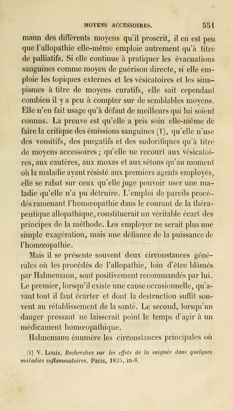 mami des différents moyens qu'il proscrit^ il en est peu que l'allopathie elle-même emploie autrement qu'à titre de palliatifs. Si elle continue à pratiquer les évacuations sanguines comme moyen de guérison directe, si elle em- ploie les topiques externes et les vésicatoires et les sina- pismes à titre de moyens cura tifs, elle sait cependant combien il y a peu à compter sur de semblables moyens. Elle n'en fait usage qu'à défaut de meilleurs qui lui soient connus. La preuve est qu'elle a pris soin elle-même de faire la critique des émissions sanguines (î), qu'elle n'use des vomitifs, des purgatifs et des sudorifiques qu'à titre de moyens accessoires; qu'elle ne recourt aux vésicatoi- res, aux cautères, aux moxas et aux sétons qu'au moment oii la maladie ayant résisté aux premiers agents employés, elle se rabat sur ceux qu'elle juge pouvoir user une ma- ladie qu'elle n'a pu détruire. L'emploi de pareils procé- dés ramenant l'iiomœopathie dans le courant de la théra- peutique allopathique, constituerait un véritable écart des principes de la méthode. Les employer ne serait plus une simple exagération, mais une défiance de la puissance de l'homœopathie. Mais il se présente souvent deux circonstances géné- rales où les procédés de l'allopathie, loin d'être blâmés par Hahnemann, sont positivement recommandés par lui. Le premier, lorsqu'il existe une cause occasionnelle, qu'a- vant tout il faut écarter et dont la destruction suffit sou- vent au rétablissement de la santé. Le second, lorsqu'un danger pressant ne laisserait point le temps d'agir à un médicament homœopathique. Hahnemann énumère les circonstances principales où (1) V. Louis, Recherches sur les effets de la saignée dans quelques maladies inflammatoires, Paris, 1835, in-8.