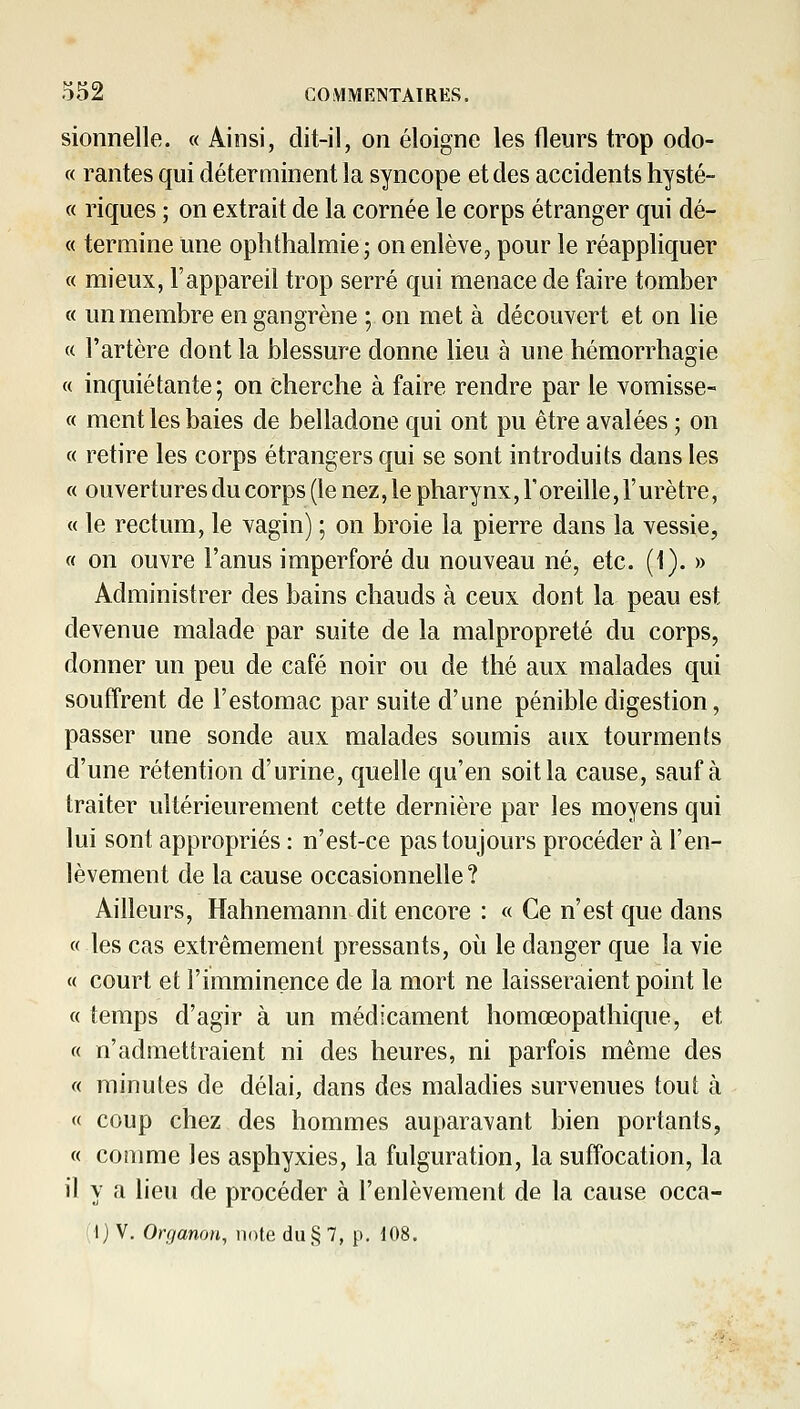 sionnelle. « Ainsi, dit-il, on éloigne les fleurs trop odo- « rantes qui déterminent la syncope et des accidents hysté- « riques ; on extrait de la cornée le corps étranger qui dé- « termine une ophthalmie; on enlève, pour le réappliquer c( mieux, l'appareil trop serré qui menace de faire tomber « un membre en gangrène ; on met à découvert et on lie « l'artère dont la blessure donne lieu à une hémorrhagie « inquiétante; on cherche à faire rendre par le vomisse- « ment les baies de belladone qui ont pu être avalées ; on « retire les corps étrangers qui se sont introduits dans les « ouvertures du corps (le nez, le pharynx, l'oreille, l'urètre, « le rectum, le vagin) ; on broie la pierre dans la vessie, « on ouvre l'anus imperforé du nouveau né, etc. (1). » Administrer des bains chauds à ceux dont la peau est devenue malade par suite de la malpropreté du corps, donner un peu de café noir ou de thé aux malades qui souffrent de l'estomac par suite d'une pénible digestion, passer une sonde aux malades soumis aux tourments d'une rétention d'urine, quelle qu'en soit la cause, sauf à traiter ultérieurement cette dernière par les moyens qui lui sont appropriés : n'est-ce pas toujours procéder à l'en- lèvement de la cause occasionnelle? Ailleurs, Hahnemann dit encore : « Ce n'est que dans « les cas extrêmement pressants, où le danger que la vie « court et l'imminence de la mort ne laisseraient point le « temps d'agir à un médicament homœopathique, et « n'admettraient ni des heures, ni parfois même des « minutes de délai, dans des maladies survenues tout à « coup chez des hommes auparavant bien portants, « comme les asphyxies, la fulguration, la suffocation, la il y a lieu de procéder à l'enlèvement de la cause occa- ;l) V. Organon, note du§ 7, p. 108.