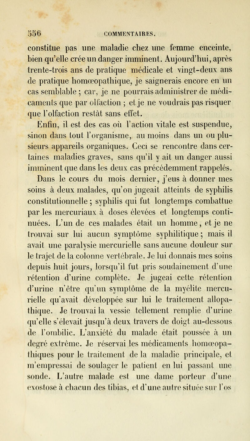 constitue pas une maladie chez une femme enceinte, bien qu'elle crée un danger imminent. Aujourd'hui, après trente-trois ans de pratique médicale et \ingt-deux ans de pratique homœopathique, je saignerais encore en un cas semblable ; car, je ne pourrais administrer de médi- caments que par olfaction ; et je ne voudrais pas risquer que l'olfaction restât sans effet. Enfin, il est des cas oii l'action vitale est suspendue, sinon dans tout l'organisme, au moins dans un ou plu- sieurs appareils organiques. Ceci se rencontre dans cer- taines maladies graves, sans qu'il y ait un danger aussi imminent que dans les deux cas précédemment rappelés. Dans le cours du mois dernier, j'eus à donner mes soins à deux malades, qu'on jugeait atteints de syphihs constitutionnelle ; syphilis qui fut longtemps combattue par les mercuriaux à doses élevées et longtemps conti- nuées. L'un de ces malades était un homme, et je ne trouvai sur lui aucun symptôme syphilitique ; mais il avait une paralysie mercurielle sans aucune douleur sur le trajet de la colonne vertébrale. Je lui donnais mes soins depuis huit jours, lorsqu'il fut pris soudainement d'une rétention d'urine complète. Je jugeai cette rétention d'urine n'être qu'un symptôme de la myélite mercu- rielle qu'avait développée sur lui le traitement allopa- thique. Je trouvai la vessie tellement remplie d'urine qu'elle s'élevait jusqu'à deux travers de doigt au-dessous de l'ombilic. L'anxiété du malade était poussée à un degré extrême. Je réservai les médicaments homœopa- thiques pour le traitement de la maladie principale, et m'empressai de soulager le patient en lui passant une sonde. L'autre malade est une dame porteur d'une exostose à chacun des tibias, et d'une autre située sur l'os