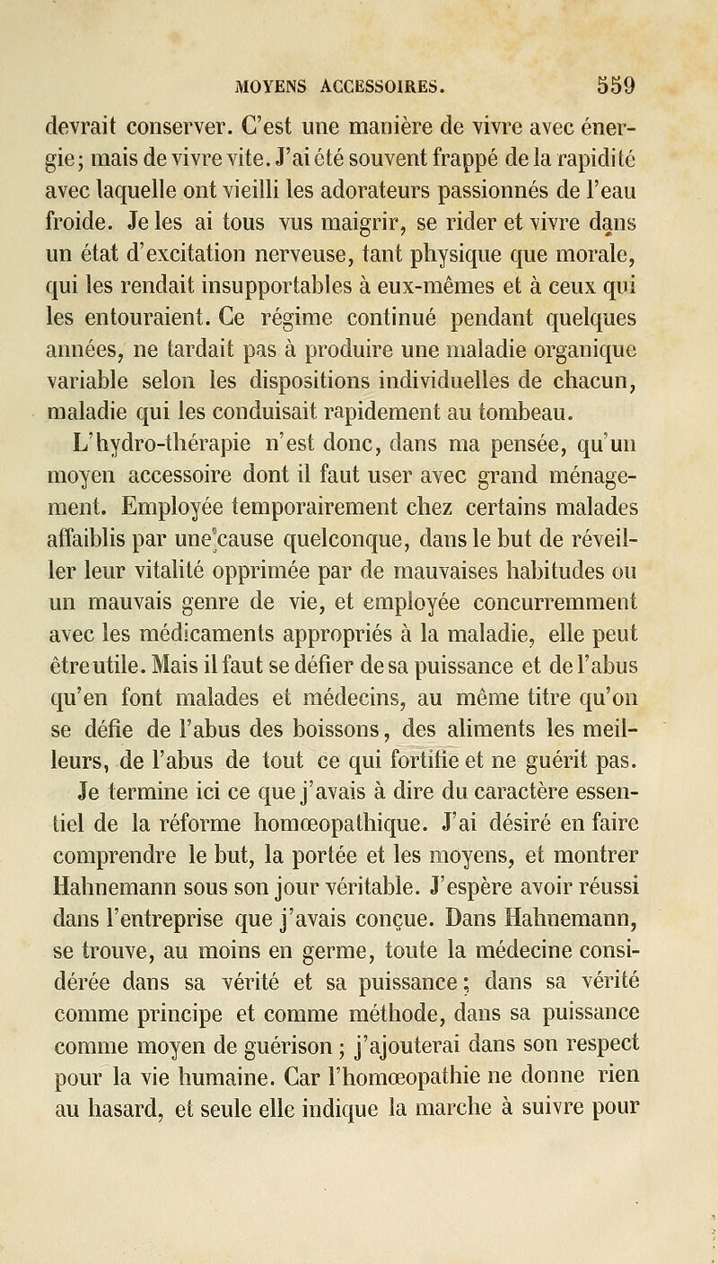 devrait conserver. C'est une manière de vivre avec éner- gie; mais de vivre vite. J'ai été souvent frappé de la rapidité avec laquelle ont vieilli les adorateurs passionnés de l'eau froide. Je les ai tous vus maigrir, se rider et vivre dans un état d'excitation nerveuse, tant physique que morale, qui les rendait insupportables à eux-mêmes et à ceux qui les entouraient. Ce régime continué pendant quelques années, ne tardait pas à produire une maladie organique variable selon les dispositions individuelles de chacun, maladie qui les conduisait rapidement au tombeau. L'hydro-thérapie n'est donc, dans ma pensée, qu'un moyen accessoire dont il faut user avec grand ménage- ment. Employée temporairement chez certains malades affaiblis par une'cause quelconque, dans le but de réveil- ler leur vitalité opprimée par de mauvaises habitudes ou un mauvais genre de vie, et employée concurremment avec les médicaments appropriés à la maladie, elle peut être utile. Mais il faut se défier de sa puissance et de l'abus qu'en font malades et médecins, au même titre qu'on se défie de l'abus des boissons, des aliments les meil- leurs, de l'abus de tout ce qui fortifie et ne guérit pas. Je termine ici ce que j'avais à dire du caractère essen- tiel de la réforme homœopathique. J'ai désiré en faire comprendre le but, la portée et les moyens, et montrer Hahnemann sous son jour véritable. J'espère avoir réussi dans l'entreprise que j'avais conçue. Dans Hahnemann, se trouve, au moins en germe, toute la médecine consi- dérée dans sa vérité et sa puissance ; dans sa vérité comme principe et comme méthode, dans sa puissance comme moyen de guérison ; j'ajouterai dans son respect pour la vie humaine. Car l'homœopathie ne donne rien au hasard, et seule elle indique la marche à suivre pour