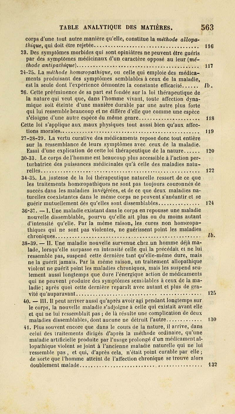 corps d'une tout autre manière qu'elle, constitue la méthode allopa- thique, qui doit être rejetée , 116 28. Des symptômes morbides qui sont opiniâtres ne peuvent être guéris par des symptômes médicinanx d'un caractère opposé au leur [mé- thode antipathique) 117 24-25. La méthode homœopathique, ou celle qui emploie des médica- ments produisant des symptômes semblables à ceux de la maladie, est la seule dont l'expérience démontre la constante eflicacité Ib. 26. Cette prééminence de sa part est fondée sur la loi thérapeutique de la nature qui veut que, dans l'homme vivant, toute affection dyna- mique soit éteinte d'une manière durable par une autre plus forte qui lui ressemble beaucoup et ne diffère d'elle que comme une espèce s'éloigne d'une autre espèce du même genre 118 Cette loi s'applique aux maux physiques tout aussi bien qu'aux affec- tions morales 119 27-28-29. La vertu curative des médicaments repose donc tout entière sur la ressemblance de leurs symptômes avec ceux de la maladie. Essai d'une explication de cette loi thérapeutique de la nature 120 30-33. Le corps de l'homme est beaucoup plus accessible à l'action per- turbatrice des puissances médicinales qu'à celle des maladies natu- relles 122 34-35. La justesse de la loi thérapeutique naturelle ressort de ce que les traitements homœopathiques ne sont pas toujours couronnés de succès dans les maladies invétérées, et de ce que deux maladies na- turelles coexistantes dans le même corps ne peuvent s'anéantir et se guérir mutuellement dès qu'elles sont dissemblables 124 36-37. —I.Une maladie existant dans le corps en repousse une maladie nouvelle dissemblable, pourvu qu'elle ait plus ou du moins autant d'intensité qu'elle. Par la même raison, les cures non homœopa- thiques qui ne sont pas violentes, ne guérissent point les maladies chroniques 1^- 38-39. — IL Une maladie nouvelle survenue chez un homme déjà ma- lade, lorsqu'elle surpasse en intensité celle qui la précédait et ne lui ressemble pas, suspend cette dernière tant qu'elle-même dure, mais ne la guérit jamais. Par la même raison, un traitement allopathique violent ne guérit point les maladies chroniques, mais les suspend seu- lement aussi longtemps que dure l'énergique action de médicaments qui ne peuvent produire des symptômes semblables à ceux de la ma- ladie; après quoi cette dernière reparaît avec autant et plus de gra- vité qu'auparavant = 125 40. — m. Il peut arriver aussi qu'après avoir agi pendant longtemps sur le corps, la nouvelle maladie s'adjoigne à celle qui existait avant elle et qui ne lui ressemblait pas ; de là résulte une complication de deux maladies dissemblables, dont aucune ne détruit l'autre. 130 41. Plus souvent encore que dans le cours de la nature, il arrive, dans celui des traitements dirigés d'après la méthode ordinaire, qu'une maladie artificielle produite par l'usage prolongé d'un médicament al- lopathique violent se joint à l'ancienne maladie naturelle qui ne lui ressemble pas , et qui, d'après cela, n'était point curable par elle ; de sorte que l'homme atteint de l'affection chronique se trouve alors doublement malade „. 132