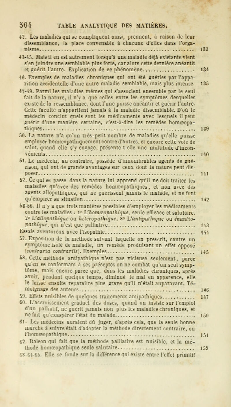 42. Les maladies qui se compliquent ainsi, prennent, à raison de leur dissemblance, là place conTenable à chacune d'elles dans Torga- nisme i33 4â-45. Mais il en est autrement lorsqu'à une maladie déjà existante vient s'en joindre une semblable plus forte, car alors cette dernière anéantit et guérit Vautre. Explication de ce phénomène 134 46. Exemples de maladies chroniques qui ont été guéries par l'appa- rition accidentelle d'une autre maladie semblable, mais plus intense. 135 47-^9. Parmi les maledies mêmes qui s'associent ensemble par le seul fait de la nature, il n'y a que celles entre les symptômes desquelles existe de la ressemblance, dont l'une puisse anéantir et guérir l'anlre. Cette faculté n'appartient jamais à la maladie dissemblable. D'où le médecin conclut quels sont les médicaments avec les<^uels il peut guérir d'une manière certaine, c'est-à-dire les remèdes homœopa- tiiiquœ , 139 50. La nature n'a qu'un très-petit nombre de maladies qu'elle puisse employer homœopathiquement contre d'autres, et encore cette voie de salut, quand elle s'y engage, présente-t-eUe une multitude d'incon- Ténients 140 51. Le médecin, au contraire, possède d'innombrables agents de gué- rison, qui ont de grands avantages sur ceux dont la nature peut dis- poser , 141 52. Ce qui se passe dans la nature lui apprend qu'il ne doit traiter les maladies qu'avec des remèdes homœopathiques, et non avec des agents allopathiques, qui ne guérissent jamais le malade, et ne font qu'empirer sa situation , 142 53-56. Il n'y a que trois manières possibles d'employer les médicaments contre les maladies : 1° L'homoeopathique, seule efficace et salutaire. 2^ L'aliopathique on hètéropathique. 3o L'antipathique ou énantio- pathique, qui n'est que palliative , 143 Essais aventureux avec Tisopathie 144 57. Exposition de la méthode suivant laquelle on prescrit, contre un symptôme isolé de maladie, un remède produisant un effet opposé [contraria contrariis . Exemples 145 58. Cette méthode antipathique n'est pas vieiense seulement, parce qu'en se conformant à ses préceptes on ne combat qu'un seul symp- tôme, mais encore parce que, dans les maladies c'nroniques, après avoir, pendant quelque temps, diminué le mal en apparence, elle le laisse ensuite reparaître plus grave qu'il n'était auparavant. Té- moignage des auteurs 146 59. EiTets nuisibles de quelques traitements antipathiques 147 60. L'accroissement graduel des doses, quand on insiste sur l'emploi d'un palliatif, ne guérit jamais non plus les maladies chroniques, et ne fait qu'exaspérer l'état du malade 150 61. Les médecins auraient dû juger, d'après cela, que la seule bonne marche à suivre était d'adopter la méthode directement contraire, ou l'homœopathique 151 62. Raison qui fait que la méthode palliative est nuisible, et la mé- thode homœopathique seule salutaire 152 C3-ei-Co. Elle se fonde sur la différence qui existe entre l'effet primitif