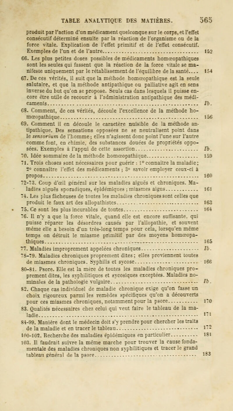 produit par l'action dnn médicament qnelconqce snr le corps, et l'effet consécutif déterminé ensnite par la réaction de l'organisme on de la force vitale. Explication de l'effet primitif et de l'effet consécntif. Exemples de l'un et de l'antre 152 66. Les pins petites doses possiiles de médicaments homœopathiqnes sont les seules qui fassent qne la réaction de la force Titale se ma- nifeste nniqnement par le rétablissement de l'équilibre de la santé 154 67. De ces vérités, il suit que la méthode homœopathiqne est la seoJe salutaire, et que la méthode antipathique on palliative agit en sec? inverse da bat qu'on se propose. Seuls cas dans lesquels il puisse en- core être utile de recourir à l'administration antipathique des médi- caments II). C8. Conmient, de ces Térilés, découle rexcellenee de la méthode ho- mœopathiqne 156 69. Comment il en découle le caractère nuisible de la méthode an- tipathique. Des sensations opposées ne se neutralisent point dans le sensorium de l'homme; elles n'agissent donc point l'une sur rautre couMue font, en chimie, des substances douées de propriétés oppo- sées. Exemples à l'appui de cette assertion Ib. 70. Idée sommaire de la méthode homceopathique 159 71. Trois choses sont nécessaires pour guérir : 1° connaître la maladie: 2° connaître l'effet des médicaments ; 3° savoir employer ceux-ci à propos 160 72-73. Coup d'œil général sur les maladies aiguës et chroniques. Ma- ladies aiguës sporadiqnes, épidémiqnes ; miasmes aigus 161 74. Les plus fâcheuses de tontes les maladies chroniques sont celles que produit le faux art des aUopathistes 16-3 75. Ce sont les plus incurables de toutes 164 76. 11 n'y a que la force vitale, quand elle est encore suffisante, qui puisse réparer les désordres causés par l'allopathie, et souvent même elle a besoin d'un très-long temps pour cela, lorsqu'en même temps on détruit le miasme primitif par des moyens homoeopa- thiques .-...., 165 77. Maladies improprement appelées chroniques Ib. 7S-79. Maladies chroniques proprement dites; elles proviemient tontes de miasmes chroniques. Svphilis et sycose 166 80-Si. Psore. Elle est la mère de toutes les maladies chroniques pro- prement dites, les syphilitiques et syeosiqnes exemptées. Maladies no- minales de la pathologie vulgaire fb. S2. Chaque cas individuel de maladie chronique exige qu'on fasse un choix rigoureux parmi les remèdes spécifiques qu'on a découverts pour ces miasmes chroniques, notamment pour la psore iTO 83. Qualités nécessaires chez celui qui vent faire le tableau de la ma- ladie ïi S4-99. Manière dont le médecin doit s'y prendre pour chercher les traits de la maladie et en tracer le tableau • 172 100-102. Recherche des maladies épidémiques en particulier iSi 103. n faudrait suivre la même marche pour trouver la cause fonda- mentale des maladies chroniques non syphilitiques ^ tracer le grand tableau général de la psore • 1S3