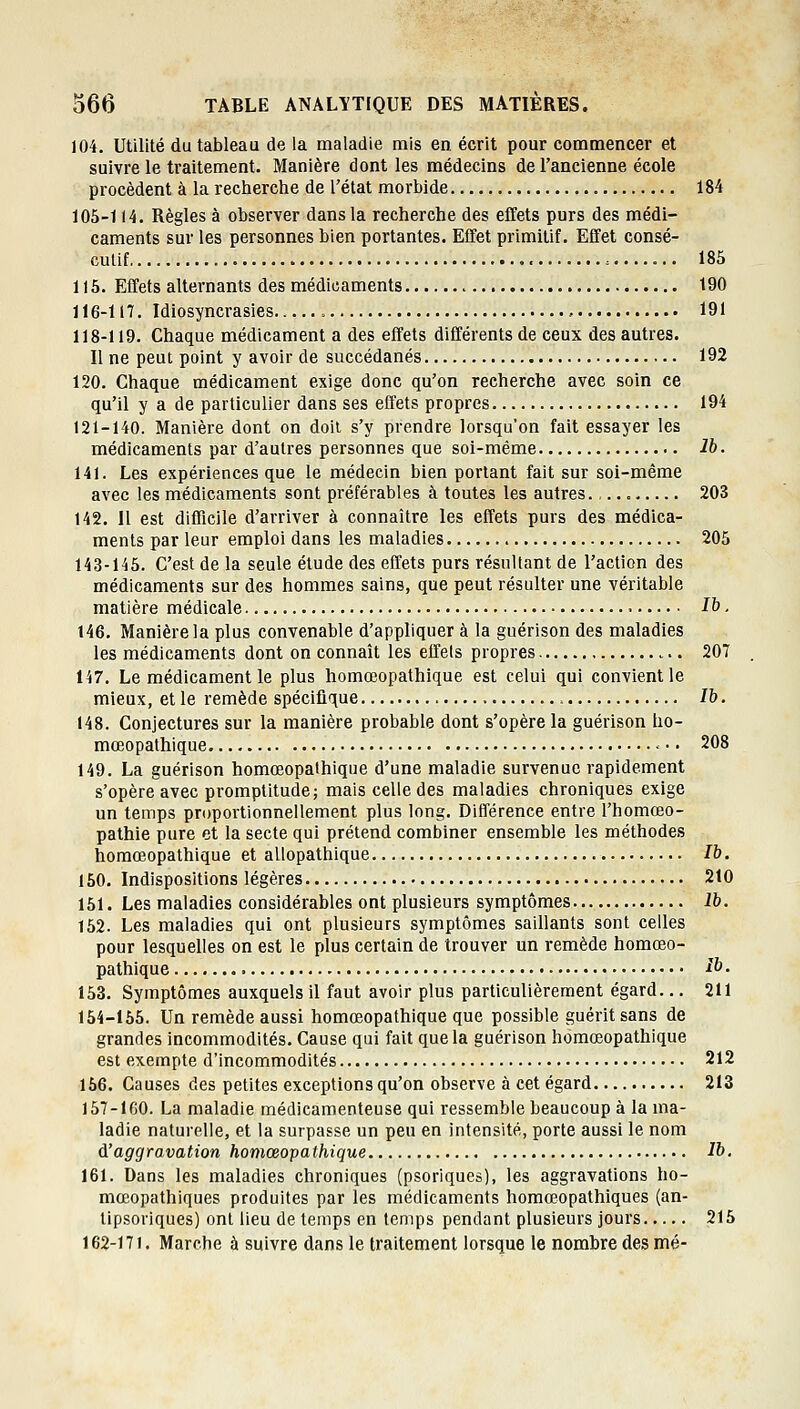 104. Utilité du tableau de la maladie mis en écrit pour commencer et suivre le traitement. Manière dont les médecins de l'ancienne école procèdent à la recherche de l'état morbide 184 105-114. Règles à observer dans la recherche des effets purs des médi- caments sur les personnes bien portantes. Effet primitif. Effet consé- cutif = 185 115. Effets alternants des médicaments 190 116-117. Idiosyncrasies , 191 118-119. Chaque médicament a des effets différents de ceux des autres. Il ne peut point y avoir de succédanés 192 120. Chaque médicament exige donc qu'on recherche avec soin ce qu'il y a de particulier dans ses effets propres 194 121-140. Manière dont on doit s'y prendre lorsqu'on fait essayer les médicaments par d'autres personnes que soi-même Ib. 141. Les expériences que le médecin bien portant fait sur soi-même avec les médicaments sont préférables à toutes les autres., 203 142. Il est difficile d'arriver à connaître les effets purs des médica- ments par leur emploi dans les maladies 205 143-145. C'est de la seule étude des effets purs résultant de l'action des médicaments sur des hommes sains, que peut résulter une véritable matière médicale H ■ t46. Manière la plus convenable d'appliquer à la guérison des maladies les médicaments dont on connaît les effets propres 207 147. Le médicament le plus homœopathique est celui qui convient le mieux, et le remède spécifique Ib. 148. Conjectures sur la manière probable dont s'opère la guérison ho- mœopathique -•• 208 149. La guérison homœopathique d'une maladie survenue rapidement s'opère avec promptitude j mais celle des maladies chroniques exige un temps proportionnellement plus long. Différence entre l'homœo- pathie pure et la secte qui prétend combiner ensemble les méthodes homœopathique et allopathique Ib. 150. Indispositions légères 210 151. Les maladies considérables ont plusieurs symptômes Ib. 152. Les maladies qui ont plusieurs symptômes saillants sont celles pour lesquelles on est le plus certain de trouver un remède homœo- pathique Ib. 153. Symptômes auxquels il faut avoir plus particulièrement égard... 211 154-155. Un remède aussi homœopathique que possible guérit sans de grandes incommodités. Cause qui fait que la guérison homœopathique est exempte d'incommodités 212 156. Causes des petites exceptions qu'on observe à cet égard 213 157-160. La maladie médicamenteuse qui ressemble beaucoup à la ma- ladie naturelle, et la surpasse un peu en intensité, porte aussi le nom d'aggravation homœopathique Ib. 161. Dans les maladies chroniques (psoriques), les aggravations ho- mœopathiques produites par les médicaments homœopathiques (an- tipsoriques) ont lieu de temps en temps pendant plusieurs jours 215 162-171. Marche à suivre dans le traitement lorsque le nombre des mé-