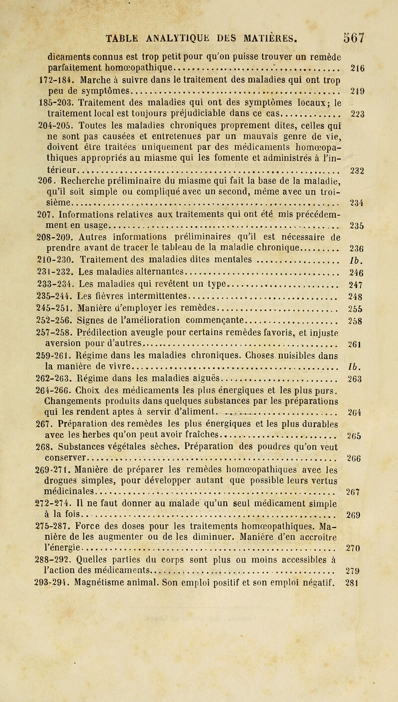 dicaments connus est trop petit pour qu'on puisse trouver un remède parfaitement homœopathique ■ 216 172-184. Marche à suivre dans le traitement des maladies qui ont trop peu de symptômes , 219 185-203. Traitement des maladies qui ont des symptômes locaux; le traitement local est toujours préjudiciable dans ce cas 223 204-205. Toutes les maladies chroniques proprement dites, celles qui ne sont pas causées et entretenues par un mauvais genre de vie, doivent être traitées uniquement par des médicaments homœopa- thiques appropriés au miasme qui les fomente et administrés à l'in- térieur 232 206. Recherche préliminaire du miasme qui fait la base de la inaiadie, qu'il soit simple ou compliqué avec un second, même avec un troi- sième 234 207. Informations relatives aux traitements qui ont été mis précédem- ment en usage , 235 208-209. Autres informations préliminaires qu'il est nécessaire de prendre avant de tracer le tableau de la maladie chronique 236 210-230. Traitement des maladies dites mentales /6. 231-232. Les maladies alternantes 246 233-234. Les maladies qui revêtent un type 247 235-244. Les fièvres intermittentes 248 245-251. Manière d'employer les remèdes 255 252-266. Signes de l'amélioration commençante 258 257-258. Prédilection aveugle pour certains remèdes favoris, et injuste aversion pour d'autres , 261 259-261. Régime dans les maladies chroniques. Choses nuisibles dans la manière de vivre Ib. 262-263. Régime dans les maladies aiguës 263 264-266. Choix des médicaments les plus énergiques et les plus purs. Changements produits dans quelques substances par les préparations qui les rendent aptes à servir d'aliment. 264 267. Préparation des remèdes les plus énergiques et les plus durables avec les herbes qu'on peut avoir fraîches 265 268. Substances végétales sèches. Préparation des poudres qu'on veut conserver 266 269-271. Manière de préparer les remèdes homœopathiques avec les drogues simples, pour développer autant que possible leurs vertus médicinales 267 272-274. Il ne faut donner au malade qu'un seul médicament simple à la fois 269 275-287. Force des doses pour les traitements homœopathiques. Ma- nière de les augmenter ou de les diminuer. Manière d'en accroître l'énergie 270 288-292. Quelles parties du corps sont plus ou moins accessibles à l'action des médicaments 279 293-294. Magnétisme animal. Son emploi positif et son emploi négatif. 281