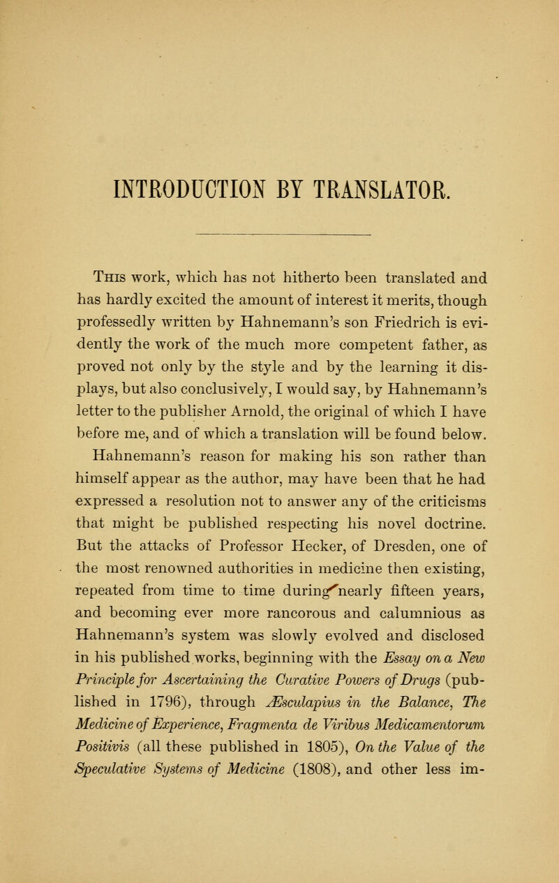 INTRODUCTION BY TRANSLATOR. This work, which has not hitherto heen translated and has hardly excited the amount of interest it merits, though professedly written by Hahnemann's son Friedrich is evi- dently the work of the much more competent father, as proved not only by the style and by the learning it dis- plays, but also conclusively, I would say, by Hahnemann's letter to the publisher Arnold, the original of which I have before me, and of which a translation will be found below. Hahnemann's reason for making his son rather than himself appear as the author, may have been that he had expressed a resolution not to answer any of the criticisms that might be published respecting his novel doctrine. But the attacks of Professor Hecker, of Dresden, one of the most renowned authorities in medicine then existing, repeated from time to time during^nearly fifteen years, and becoming ever more rancorous and calumnious as Hahnemann's system was slowly evolved and disclosed in his published works, beginning with the Essay on a New Principle for Ascertaining the Curative Powers of Drugs (pub- lished in 1796), through jEsculapius in the Balance, The Medicine of Experience, Fragmenta de Viribus Medicamentorum Positivis (all these published in 1805), On the Value of the Speculative Systems of Medicine (1808), and other less im-