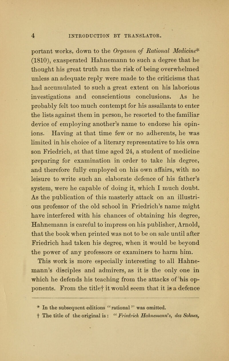 portant works, down to the Organon of Rational Medicin^ (1810), exasperated Hahnemann to such a degree that he thought his great truth ran the risk of being overwhelmed unless an adequate reply were made to the criticisms that had accumulated to such a great extent on his laborious investigations and conscientious conclusions. As he probably felt too much contempt for his assailants to enter the lists against them in person, he resorted to the familiar device of emplo^dng another's name to endorse his opin- ions. Having at that time few or no adherents, he was limited in his choice of a literary representative to his own son Friedrich, at that time aged 24, a student of medicine preparing for examination in order to take his degree, and therefore fully employed on his own affairs, with no leisure to write such an elaborate defence of his father's system, were he capable of doing it, which I much doubt. As the publication of this masterly attack on an illustri- ous professor of the old school in Friedrich's name might have interfered with his chances of obtaining his degree, Hahnemann is careful to impress on his publisher, Arnold, that the book when printed was not to be on sale until after Friedrich had taken his degree, when it would be beyond the power of any professors or examiners to harm him. This work is more especially interesting to all Hahne- mann's disciples and admirers, as it is the only one in which he defends his teaching from the attacks of his op- ponents. From the titlef it would seem that it is a defence * In the subsequent editions ''rational  was omitted. t The title of the original is : '' Friedrich Hahnemann^, d€s Sohnes,