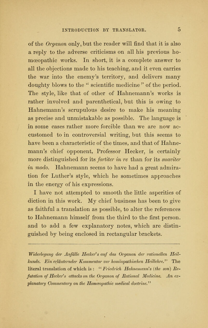 of the Organon only, but the reader will find that it is also a reply to the adverse criticisms on all his previous ho- moeopathic works. In short, it is a complete answer to all the objections made to his teaching, and it even carries the war into the enemy's territory, and delivers many doughty blows to the  scientific medicine'' of the period. The style, like that of other of Hahnemann's works is rather involved and parenthetical, but this is owing to Hahnemann's scrupulous desire to make his meaning as precise and unmistakable as possible. The language is in some cases rather more forcible than we are now ac- customed to in controversial writing, but this seems to have been a characteristic of the times, and that of Hahne- mann's chief opponent, Professor Hecker, is certainly more distinguished for its fortiter in re than for its suaviter in modo. Hahnemann seems to have had a great admira- tion for Luther's style, which he sometimes approaches in the energy of his expressions. I have not attempted to smooth the little asperities of diction in this work. My chief business has been to give as faithful a translation as possible, to alter the references to Hahnemann himself from the third to the first person. and to add a few explanatory notes, which are distin- guished by being enclosed in rectangular brackets. Widerlegung der Anfdlle Hecker's auf das Organon der rationeUen JTeil- kunde. Ein erlduternder Kommentar zur homoopalhischen Heillehre. The literal translation of which is : ^^ Friedrich Hahnemann's [the son) Re- futation of Hecker''s attacks on the Organon of Rational Medicine. An ex- planatory Commentary on the Homceopathic medical doctrine.^'