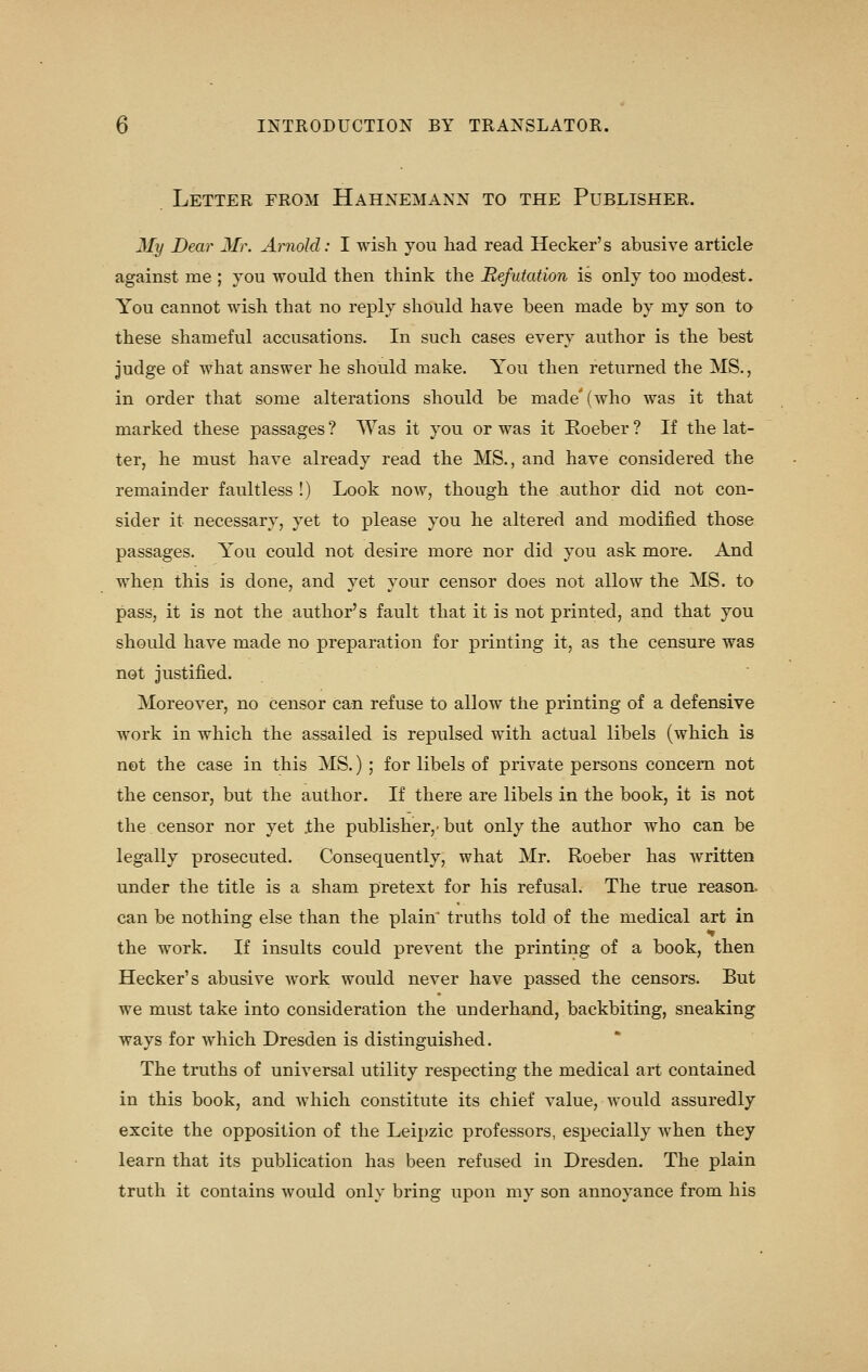 Letter from Hahnemann to the Publisher. My Dear Mr. Arnold: I wish you had read Hecker's abusive article against me ; you would then think the Refutation is only too modest. You cannot wish that no reply should have been made by my son to these shameful accusations. In such cases every author is the best judge of what answer he should make. You then returned the MS., in order that some alterations should be made' (who was it that marked these passages ? Was it you or was it Koeber ? If the lat- ter, he must have already read the MS., and have considered the remainder faultless !) Look now, though the author did not con- sider it necessary, yet to please you he altered and modified those passages. You could not desire more nor did you ask more. And when this is done, and yet your censor does not allow the MS. to pass, it is not the author's fault that it is not printed, and that you should have made no preparation for printing it, as the censure was not justified. Moreover, no censor can refuse to allow the printing of a defensive work in which the assailed is repulsed with actual libels (which is not the case in this MS.) ; for libels of private persons concern not the censor, but the author. If there are libels in the book, it is not the censor nor yet .the publisher,' but only the author who can be legally prosecuted. Consequently, what Mr. Roeber has written under the title is a sham pretext for his refusal. The true reason, can be nothing else than the plaitf truths told of the medical art in the work. If insults could prevent the printing of a book, then Hecker's abusive work would never have passed the censors. But we must take into consideration the underhand, backbiting, sneaking ways for which Dresden is distinguished. The truths of universal utility respecting the medical art contained in this book, and which constitute its chief value, Avould assuredly excite the opposition of the Leipzic professors, especially when they learn that its publication has been refused in Dresden. The plain truth it contains would only bring upon my son annoyance from his