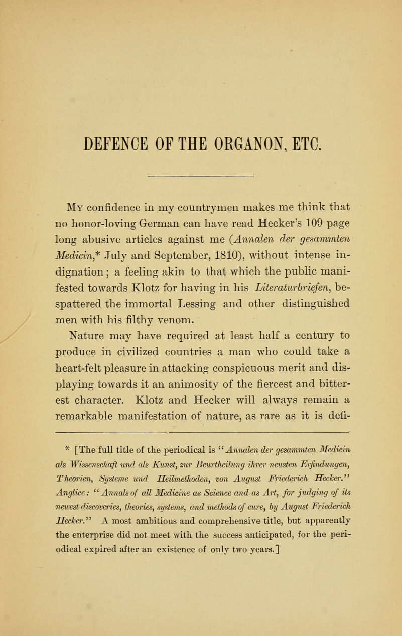 DEFENCE OF THE ORGANON, ETC. My confidence in my countrymen makes me think that no honor-loving German can have read Hecker's 109 page long abusive articles against me (Annalen der gesammten Medicin,'^ July and September, 1810), without intense in- dignation ; a feeling akin to that which the public mani- fested towards Klotz for having in his Literaturbriefen, be- spattered the immortal Lessing and other distinguished men with his filthy venom. Nature may have required at least half a century to produce in civilized countries a man who could take a heart-felt pleasure in attacking conspicuous merit and dis- playing towards it an animosity of the fiercest and bitter- est character. Klotz and Hecker will always remain a remarkable manifestation of nature, as rare as it is defi- * [The full title of the periodical is '' Annalen der gesammten Medicin als Wissensehaft und als Kunst, zur JBeurtheilung ihrer neusten Ei'findungen, Theorien, Systeme und Heilmethoden, von August Friederich Hecker. Anglice: ^^ Annals of all Medicine as Science and as Art, for judging of its newest discoveries, theones, systems, and methods of cure, by August Friederich Seeker.'^ A most ambitious and comprehensive title, but apparently the enterprise did not meet with the success anticipated, for the peri- odical expired after an existence of only two years. ]