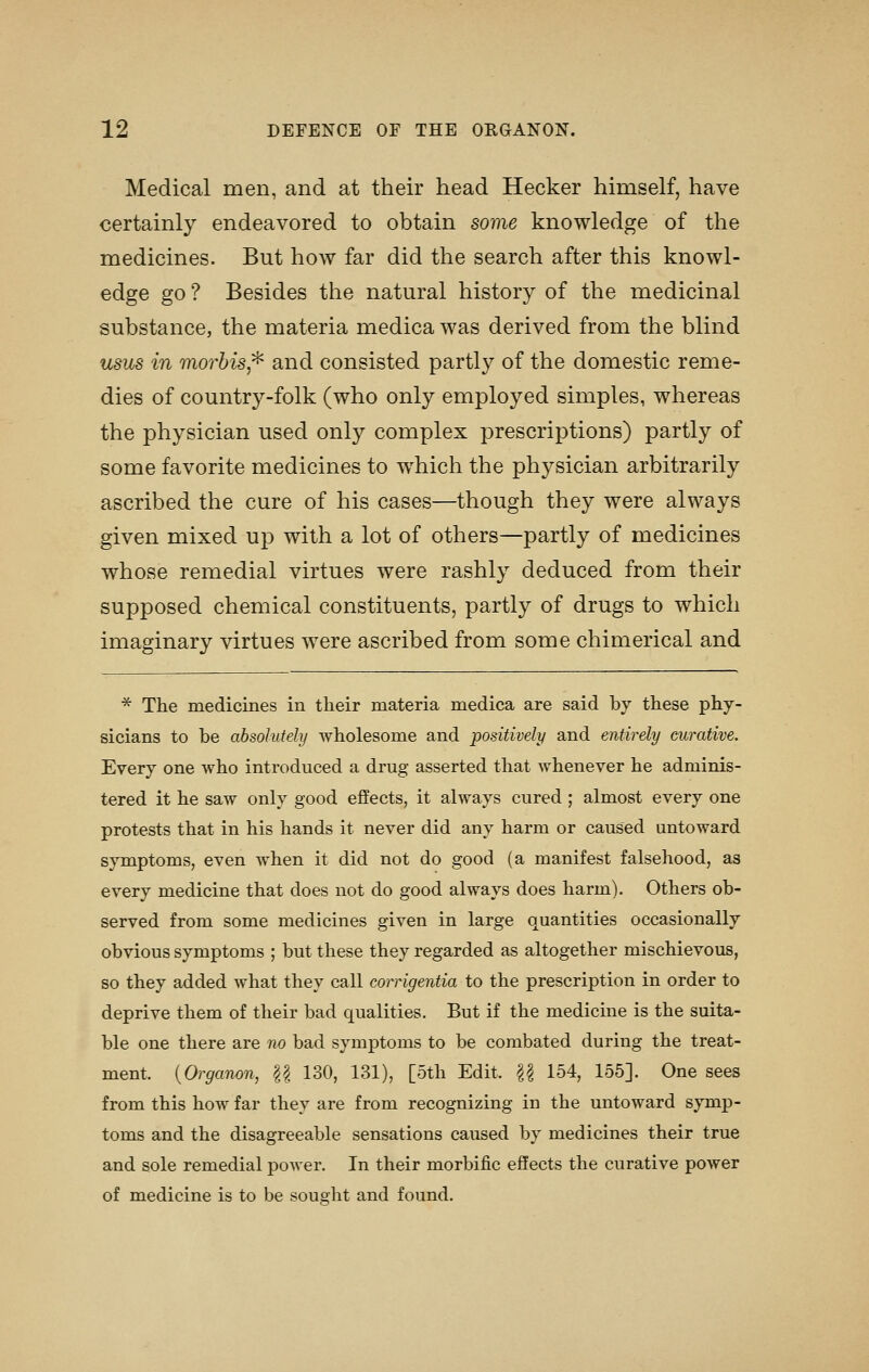 Medical men, and at their head Hecker himself, have certainly endeavored to obtain some knowledge of the medicines. But how far did the search after this knowl- edge go ? Besides the natural history of the medicinal substance, the materia medica was derived from the blind usus in morhis^ and consisted partly of the domestic reme- dies of country-folk (who only employed simples, whereas the physician used only complex prescriptions) partly of some favorite medicines to which the physician arbitrarily ascribed the cure of his cases—though they were always given mixed up with a lot of others—partly of medicines whose remedial virtues were rashly deduced from their supposed chemical constituents, partly of drugs to which imaginary virtues were ascribed from some chimerical and ^ The medicines in their materia medica are said by these phy- sicians to be absolutely wholesome and positively and entirely curative. Every one who introduced a drug asserted that whenever he adminis- tered it he saw only good effects, it always cured; almost every one protests that in his hands it never did any harm or caused untoward symptoms, even when it did not do good (a manifest falsehood, as every medicine that does not do good always does harm). Others ob- served from some medicines given in large quantities occasionally obvious symptoms ; but these they regarded as altogether mischievous, so they added what they call corrigentia to the prescription in order to deprive them of their bad qualities. But if the medicine is the suita- ble one there are no bad symptoms to be combated during the treat- ment. [Organon, U 130, 131), [5th Edit. U 154, 155]. One sees from this how far they are from recognizing in the untoward symp- toms and the disagreeable sensations caused by medicines their true and sole remedial power. In their morbific effects the curative power of medicine is to be sought and found.