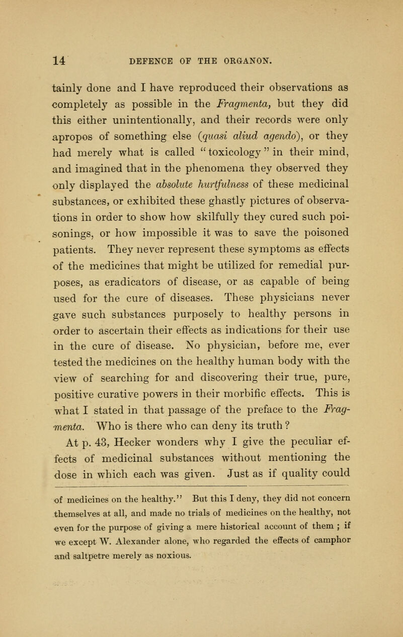 tainly done and I have reproduced their observations as completely as possible in the Fragmenta, but they did this either unintentionally, and their records were only apropos of something else (quasi aliud agendo), or they had merely what is called  toxicology  in their mind, and imagined that in the phenomena they observed they only displayed the absolute hurtfulness of these medicinal substances, or exhibited these ghastly pictures of observa- tions in order to show how skilfully they cured such poi- sonings, or how impossible it was to save the poisoned patients. They never represent these symptoms as effects of the medicines that might be utilized for remedial pur- poses, as eradicators of disease, or as capable of being used for the cure of diseases. These physicians never gave such substances purposely to healthy persons in order to ascertain their effects as indications for their use in the cure of disease. No physician, before me, ever tested the medicines on the healthy human body with the view of searching for and discovering their true, pure, positive curative powers in their morbific effects. This is what I stated in that passage of the preface to the Frag- menta. Who is there who can deny its truth ? At p. 43, Hecker wonders why I give the peculiar ef- fects of medicinal substances without mentioning the dose in which each was given. Just as if quality could of medicines on the healthy. But this I deny, they did not concern themselves at all, and made no trials of medicines on the healthy, not even for the purpose of giving a mere historical account of them ; if we except W. Alexander alone, who regarded the effects of camphor and saltpetre merely as noxious.