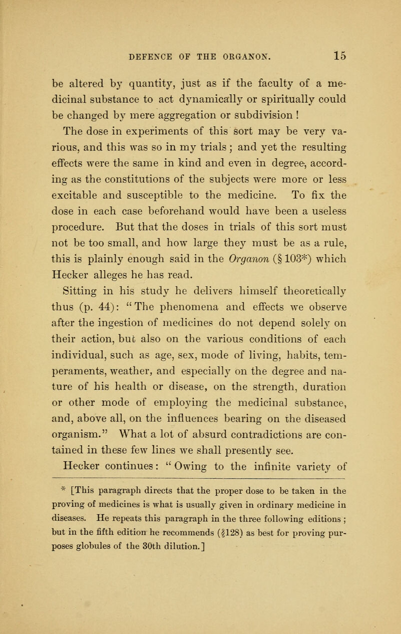 be altered by quantity, just as if the faculty of a me- dicinal substance to act dynamically or spiritually could be changed by mere aggregation or subdivision ! The dose in experiments of this sort may be very va- rious, and this was so in my trials ; and yet the resulting effects were the same in kind and even in degree, accord- ing as the constitutions of the subjects were more or less excitable and susceptible to the medicine. To fix the dose in each case beforehand would have been a useless procedure. But that the doses in trials of this sort must not be too small, and how large they must be as a rule, this is plainly enough said in the Organon (§ 103*) which Hecker alleges he has read. Sitting in his study he delivers himself theoretically thus (p. 44):  The phenomena and effects we observe after the ingestion of medicines do not depend solely on their action, but also on the various conditions of each individual, such as age, sex, mode of living, habits, tem- peraments, weather, and especially on the degree and na- ture of his health or disease, on the strength, duration or other mode of employing the medicinal substance, and, above all, on the influences bearing on the diseased organism. What a lot of absurd contradictions are con- tained in these few lines we shall presently see. Hecker continues:  Owing to the infinite variety of * [This paragraph directs that the proper dose to be taken in the proving of medicines is what is usually given in ordinary medicine in diseases. He repeats this paragraph in the three following editions ; but in the fifth edition he recommends (|128) as best for proving pur- poses globules of the 30th dilution.]