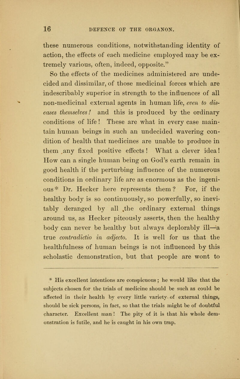 these numerous conditions, notwithstanding identity of action, the effects of each medicine employed may be ex- tremely various, often, indeed, opposite. So the effects of the medicines administered are unde- cided and dissimilar, of those medicinal forces which are indescribably superior in strength to the influences of all non-medicinal external agents in human life, even to dis- eases themselves! and this is produced by the ordinary conditions of life ! These are what in every case main- tain human beings in such an undecided wavering con- dition of health that medicines are unable to produce in them ,any fixed positive effects ! What a clever idea! How can a single human being on God's earth remain in good health if the perturbing influence of the numerous conditions in ordinary life are as enormous as the ingeni- ous * Dr. Hecker here represents them ? For, if the healthy body is so continuously, so powerfully, so inevi- tably deranged by all ,the ordinary external things around us, as Hecker piteously asserts, then the healthy bodj'' can never be healthy but always deplorably ill^a true contradictio in adjecto. It is well for us that the healthfulness of human beings is not influenced by this scholastic demonstration, but that people are wont to * His excellent intentions are conspicuous ; he would like that the subjects chosen for the trials of medicine should be such as could be affected in their health by every little variety- of external things, should be sick persons, in fact, so that the trials might be of doubtful character. Excellent man ! The pity of it is that his whole dem- onstration is futile, and he is caught in his own trap.