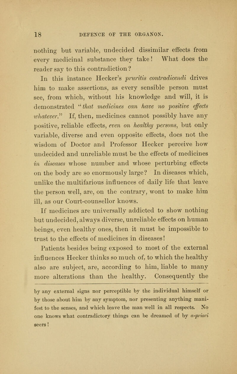 nothing but variable, undecided dissimilar effects from every medicinal substance they take! What does the reader say to this contradiction? In this instance Hecker's pruritis contradicendi drives him to make assertions, as every sensible person must see, from which, without his knowledge and will, it is demonstrated  that medicines can have no positive effects whatever.^^ If, then, medicines cannot possibly have any positive, reliable effects, even on healthy persons, but only variable, diverse and even opposite effects, does not the wisdom of Doctor and Professor Hecker perceive how undecided and unreliable must be the effects of medicines in diseases whose number and whose perturbing effects on the body are so enormously large? In diseases which, unlike the multifarious influences of daily life that leave the person well, are, on the contrary, wont to make him ill, as our Court-counsellor knows. If medicines are universally addicted to show nothing but undecided, always diverse, unreliable effects on human beings, even healthy ones, then it must be impossible to trust to the effects of medicines in diseases! Patients besides being exposed to most of the external influences Hecker thinks so much of, to which the healthy also are subject, are, according to him, liable to many more alterations than the healthy. Consequently the by any external signs nor perceptible by the individual himself or by those about him by any symptom, nor presenting anything mani- fest to the senses, and which leave the man well in all respects. IS'o one knows what contradictory things can be dreamed of by a-priori seers!