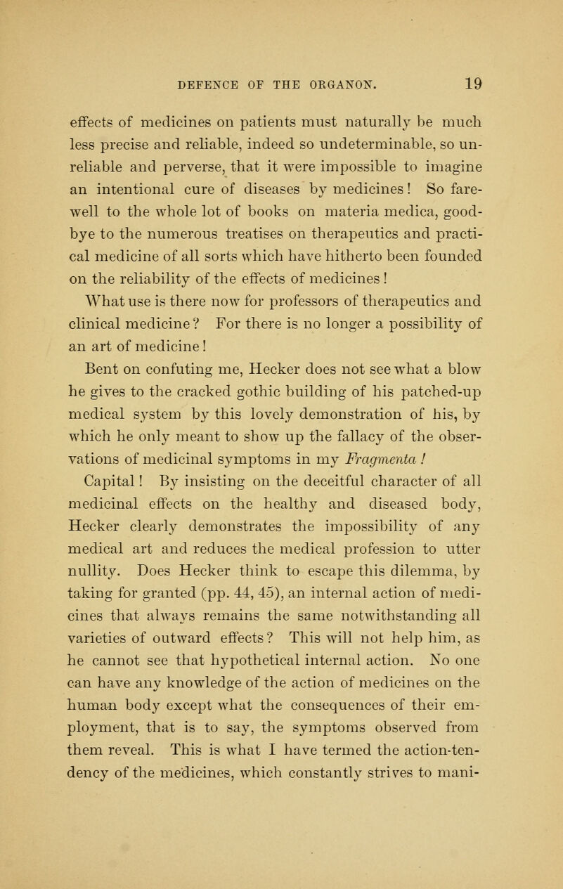 effects of medicines on patients must naturally be much less precise and reliable, indeed so undeterminable, so un- reliable and perverse, that it were impossible to imagine an intentional cure of diseases by medicines! So fare- well to the whole lot of books on materia medica, good- bye to the numerous treatises on therapeutics and practi- cal medicine of all sorts which have hitherto been founded on the reliability of the effects of medicines ! What use is there now for professors of therapeutics and clinical medicine ? For there is no longer a possibility of an art of medicine! Bent on confuting me, Hecker does not see what a blow he gives to the cracked gothic building of his patched-up medical system by this lovely demonstration of his, by which he only meant to show up the fallacy of the obser- vations of medicinal symptoms in my Fragmenta ! Capital! By insisting on the deceitful character of all medicinal effects on the healthy and diseased body, Hecker clearly demonstrates the impossibility of any medical art and reduces the medical profession to utter nullity. Does Hecker think to escape this dilemma, by taking for granted (pp. 44, 45), an internal action of medi- cines that always remains the same notwithstanding all varieties of outward effects? This will not help him, as he cannot see that hypothetical internal action. No one can have any knowledge of the action of medicines on the human body except what the consequences of their em- ployment, that is to say, the symptoms observed from them reveal. This is what I have termed the action-ten- dency of the medicines, which constantly strives to mani-