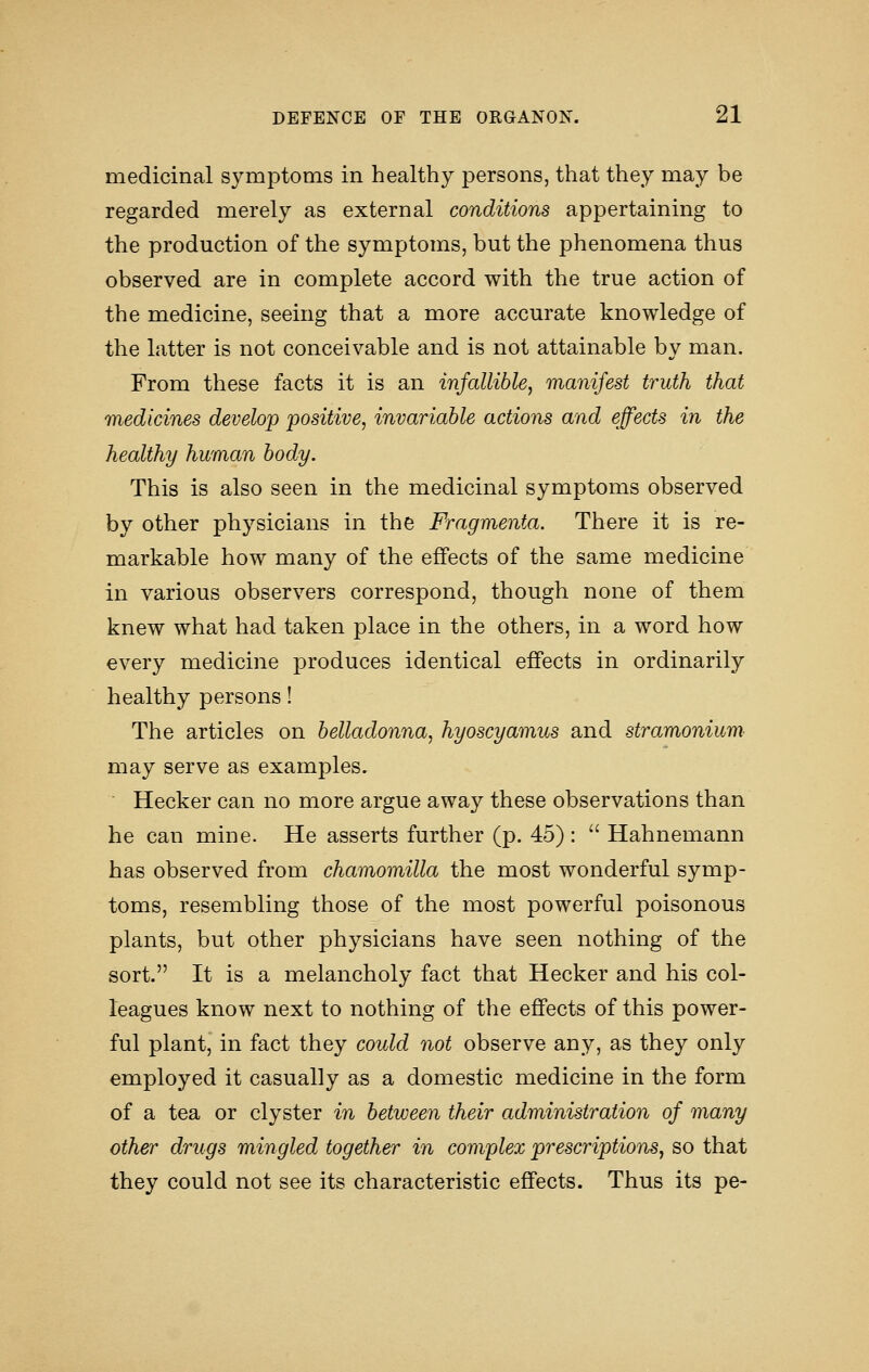 medicinal symptoms in healthy persons, that they may be regarded merely as external conditions appertaining to the production of the symptoms, but the phenomena thus observed are in complete accord with the true action of the medicine, seeing that a more accurate knowledge of the latter is not conceivable and is not attainable by man. From these facts it is an infallible, manifest truth that medicines develop positive, invariable actions and effects in the healthy human body. This is also seen in the medicinal symptoms observed by other physicians in the Fragmenta. There it is re- markable how many of the effects of the same medicine in various observers correspond, though none of them knew what had taken place in the others, in a word how every medicine produces identical effects in ordinarily healthy persons! The articles on belladonna, hyoscyamus and stramonium may serve as examples, Hecker can no more argue away these observations than he can mine. He asserts further (p. 45) :  Hahnemann has observed from chamomilla the most wonderful symp- toms, resembling those of the most powerful poisonous plants, but other physicians have seen nothing of the sort. It is a melancholy fact that Hecker and his col- leagues know next to nothing of the effects of this power- ful plant, in fact they could not observe any, as they only employed it casually as a domestic medicine in the form of a tea or clyster in between their administration of many other drugs mingled together in complex prescriptions, so that they could not see its characteristic effects. Thus its pe-