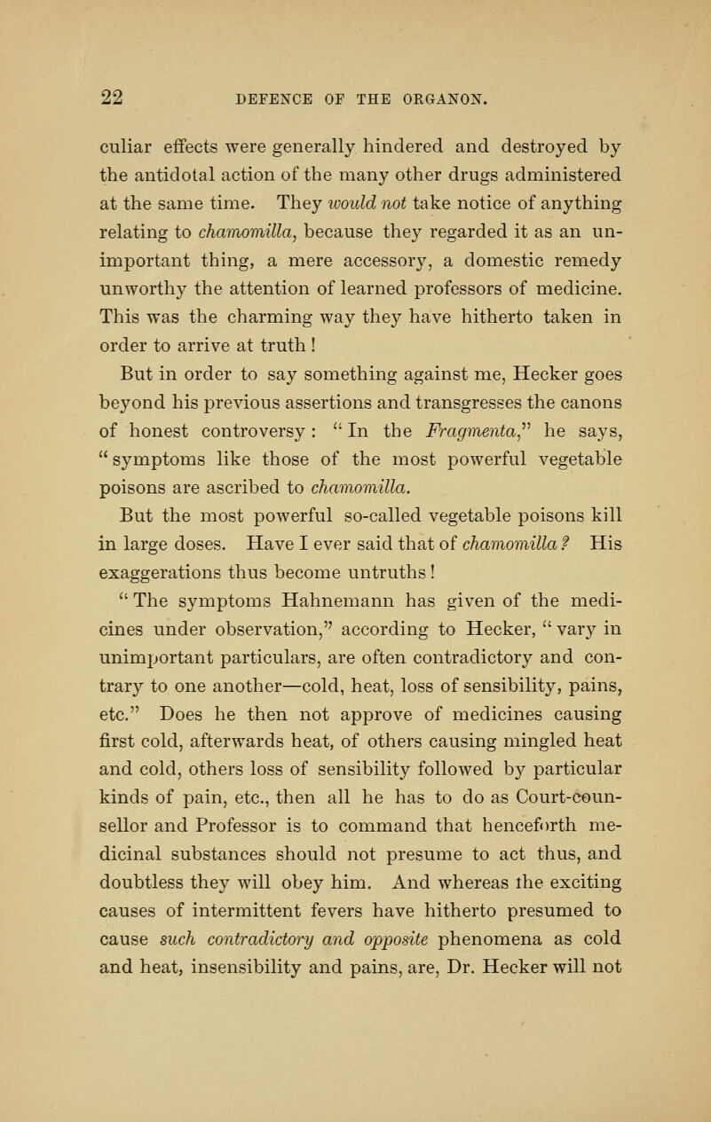 culiar effects were generally hindered and destroyed by the antidotal action of the many other drugs administered at the same time. They would not take notice of anything relating to chamomilla, because they regarded it as an un- important thing, a mere accessory, a domestic remedy unworthy the attention of learned professors of medicine. This was the charming way they have hitherto taken in order to arrive at truth ! But in order to say something against me, Hecker goes beyond his previous assertions and transgresses the canons of honest controversy: '' In the Fragmenta,^^ he says,  symptoms like those of the most powerful vegetable poisons are ascribed to chamomilla. But the most powerful so-called vegetable poisons kill in large doses. Have I ever said that of chamomilla f His exaggerations thus become untruths!  The symptoms Hahnemann has given of the medi- cines under observation, according to Hecker,  vary in unimportant particulars, are often contradictory and con- trary to one another—cold, heat, loss of sensibility, pains, etc. Does he then not approve of medicines causing first cold, afterwards heat, of others causing mingled heat and cold, others loss of sensibility followed by particular kinds of pain, etc., then all he has to do as Court-coun- sellor and Professor is to command that henceforth me- dicinal substances should not presume to act thus, and doubtless they will obey him. And whereas the exciting causes of intermittent fevers have hitherto presumed to cause such contradictory and opposite phenomena as cold and heat, insensibility and pains, are. Dr. Hecker will not