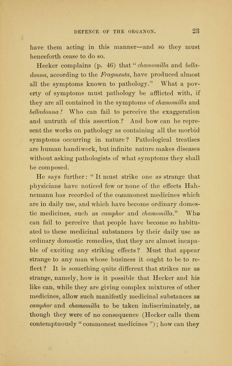 have them acting in this manner—and so they must henceforth cease to do so. Hecker complains (p. 46) that cAamomiZZa and bella- donna, according to the Fragmenta, have produced almost all the symptoms known to pathology. What a pov- erty of symptoms must pathology be afflicted with, if they are all contained in the symptoms of chamomilla and belladonna 1 Who can fail to perceive the exaggeration and untruth of this assertion ? And how can he repre- sent the works on pathology as containing all the morbid symptoms occurring in nature? Pathological treatises are human handiwork, but infinite nature makes diseases without asking pathologists uf what symptoms they shall be composed. He says further:  It must strike one as strange that phj'-sicians have noticed few or none of the effects Hah- nemann has recorded of the commonest medicines which are in daily use, and which have become ordinary domes- tic medicines, such as camphor and chamomilla^ Who can fail to perceive that people have become so habitu- ated to these medicinal substances by their daily use as ordinary domestic remedies, that they are almost incapa- ble of exciting any striking effects? Must that appear strange to any man whose business it ought to be to re- flect? It is something quite different that strikes me as strange, namely, how is it possible that Hecker and his like can, while they are giving complex mixtures of other medicines, allow such manifestly medicinal substances as camphor and chamomilla to be taken indiscriminately, as though they were of no consequence (Hecker calls them contemptuously  commonest medicines ) ; how can they