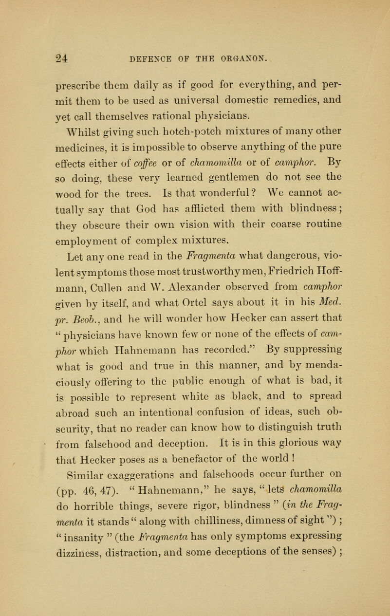 prescribe them daily as if good for everything, and per- mit them to be used as universal domestic remedies, and yet call themselves rational physicians. Whilst giving such hotch-potch mixtures of many other medicines, it is impossible to observe anything of the pure effects either of coffee or of chamomilla or of camphor. By so doing, these very learned gentlemen do not see the wood for the trees. Is that wonderful ? We cannot ac- tually say that God has afflicted them with blindness; they obscure their own vision with their coarse routine employment of complex mixtures. Let any one read in the Fragmenta what dangerous, vio- lent symptoms those most trustworthy men, Friedrich Hoff- mann, Cullen and W. Alexander observed from camphor given by itself, and what Ortel says about it in his Med. pr. Beoh., and he will wonder how Hecker can assert that  physicians have known few or none of the effects of cam- phor which Hahnemann has recorded. By suppressing what is good and true in this manner, and by menda- ciously offering to the public enough of what is bad, it is possible to represent white as black, and to spread abroad such an intentional confusion of ideas, such ob- scurity, that no reader can know how to distinguish truth from falsehood and deception. It is in this glorious way that Hecker poses as a benefactor of the world ! Similar exaggerations and falsehoods occur further on (pp. 46, 47).  Hahnemann, he says,  lets chamomilla do horrible things, severe rigor, blindness  (in the Frag- menta it stands  along with chilliness, dimness of sight ) ;  insanity  (the Fragmenta has only symptoms expressing dizziness, distraction, and some deceptions of the senses) ;