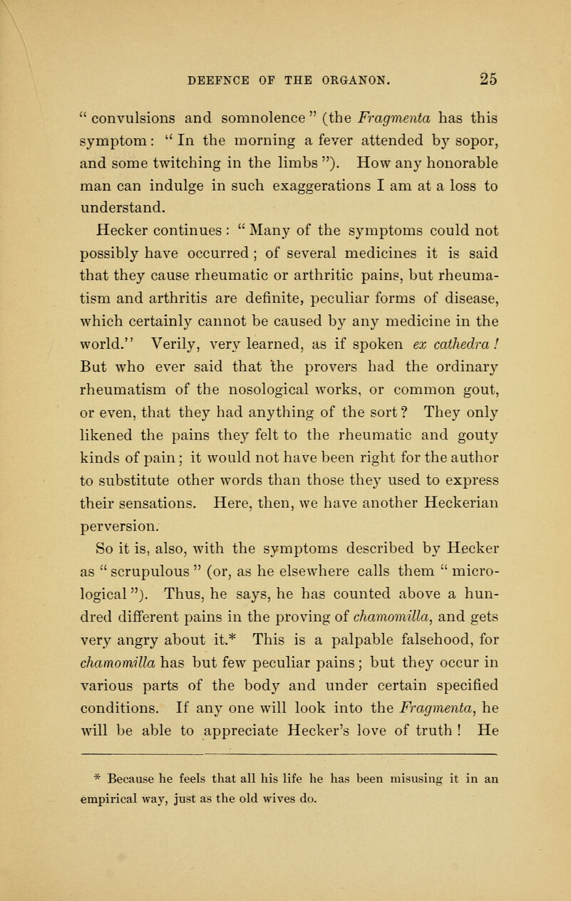  convulsions and somnolence  (the Fragmenta has this symptom:  In the morning a fever attended by sopor, and some twitching in the limbs ). How any honorable man can indulge in such exaggerations I am at a loss to understand. Hecker continues :  Many of the symptoms could not possibly have occurred ; of several medicines it is said that they cause rheumatic or arthritic pains, but rheuma- tism and arthritis are definite, peculiar forms of disease, which certainly cannot be caused by any medicine in the world. Verily, very learned, as if spoken ex cathedra! But who ever said that 'the pro vers had the ordinary rheumatism of the nosological works, or common gout, or even, that they had anything of the sort? They only likened the pains they felt to the rheumatic and gouty kinds of pain; it would not have been right for the author to substitute other words than those they used to express their sensations. Here, then, we have another Heckerian perversion. So it is, also, with the symptoms described by Hecker as  scrupulous  (or, as he elsewhere calls them  micro- logical ). Thus, he says, he has counted above a hun- dred different pains in the proving of chamomilla, and gets very angry about it.* This is a palpable falsehood, for chamomilla has but few peculiar pains; but they occur in various parts of the body and under certain specified conditions. If any one will look into the Fragmenta, he will be able to appreciate Hecker's love of truth ! He * Because he feels that all his life he has been misusing it in an empirical way, just as the old wives do.