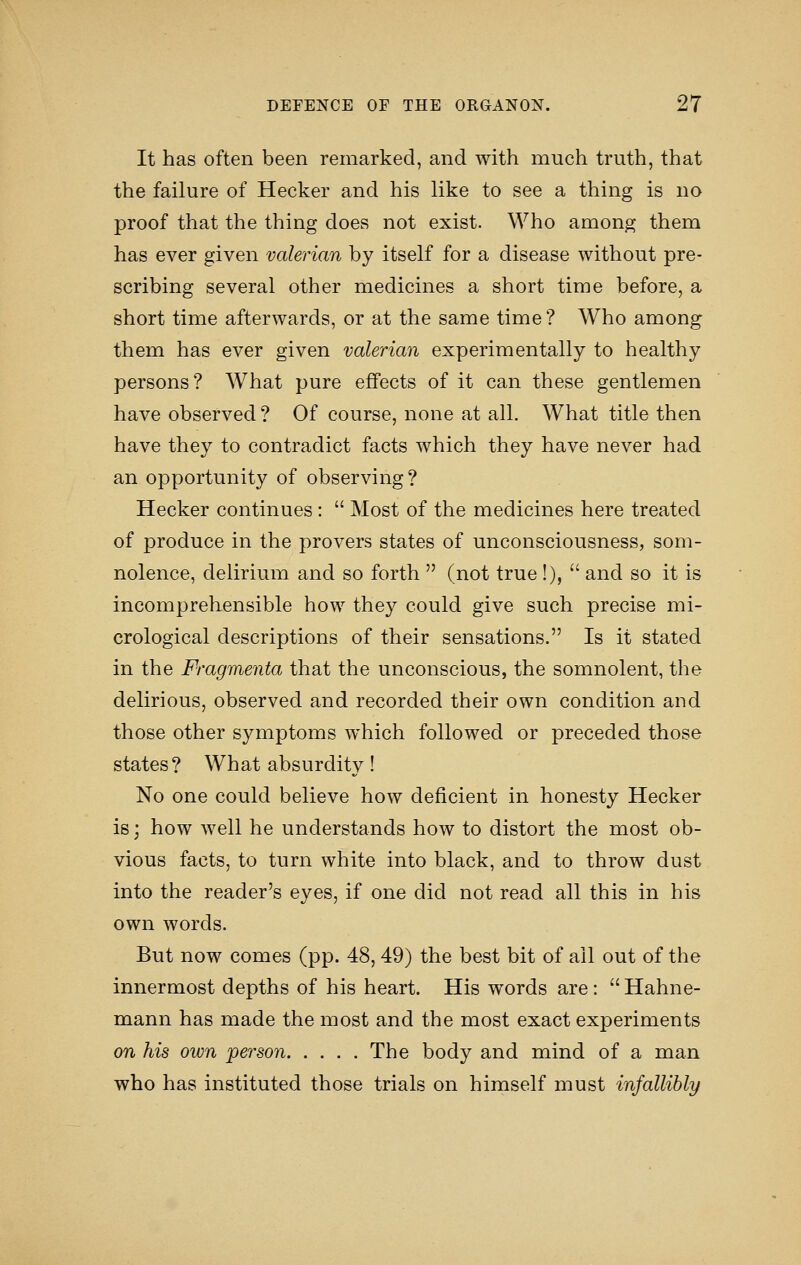 It has often been remarked, and with much truth, that the failure of Hecker and his like to see a thing is no proof that the thing does not exist. Who among them has ever given valerian by itself for a disease without pre- scribing several other medicines a short time before, a short time afterwards, or at the same time? Who among them has ever given valerian experimentally to healthy persons? What pure effects of it can these gentlemen have observed ? Of course, none at all. What title then have they to contradict facts which they have never had an opportunity of observing? Hecker continues :  Most of the medicines here treated of produce in the provers states of unconsciousness, som- nolence, delirium and so forth  (not true !),  and so it is incomprehensible how they could give such precise mi- crological descriptions of their sensations. Is it stated in the Fragmenta that the unconscious, the somnolent, the delirious, observed and recorded their own condition and those other symptoms which followed or preceded those states? What absurdity! No one could believe how deficient in honesty Hecker is; how well he understands how to distort the most ob- vious facts, to turn white into black, and to throw dust into the reader's eyes, if one did not read all this in his own words. But now comes (pp. 48,49) the best bit of all out of the innermost depths of his heart. His words are:  Hahne- mann has made the most and the most exact experiments on his own person The body and mind of a man who has instituted those trials on himself must infallibly