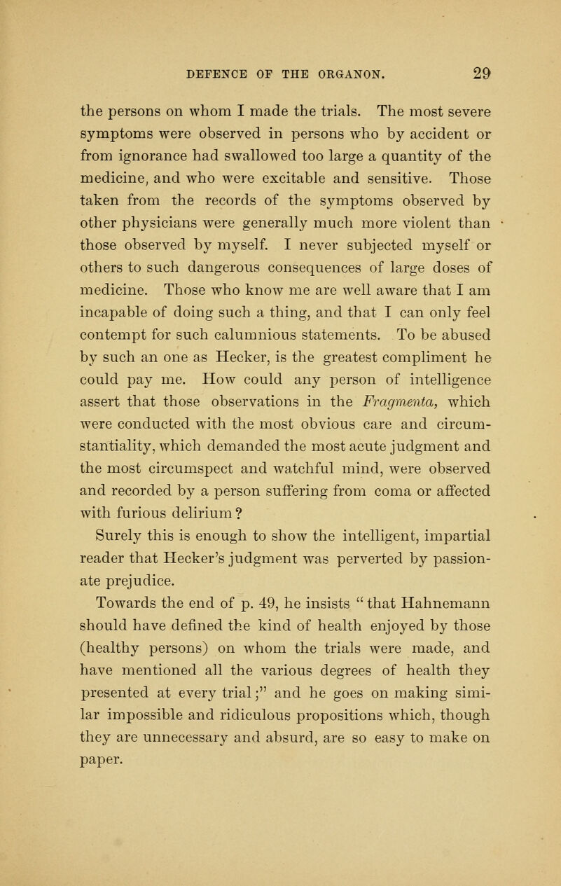 the persons on whom I made the trials. The most severe symptoms were observed in persons who by accident or from ignorance had swallowed too large a quantity of the medicine, and who were excitable and sensitive. Those taken from the records of the symptoms observed by other physicians were generally much more violent than those observed by myself. I never subjected myself or others to such dangerous consequences of large doses of medicine. Those who know me are well aware that I am incapable of doing such a thing, and that I can only feel contempt for such calumnious statements. To be abused by such an one as Hecker, is the greatest compliment he could pay me. How could any person of intelligence assert that those observations in the Fragmenta, which were conducted with the most obvious care and circum- stantiality, which demanded the most acute judgment and the most circumspect and watchful mind, were observed and recorded by a person suffering from coma or affected with furious delirium ? Surely this is enough to show the intelligent, impartial reader that Hecker's judgment was perverted by passion- ate prejudice. Towards the end of p. 49, he insists  that Hahnemann should have defined the kind of health enjoyed by those (healthy persons) on whom the trials were made, and have mentioned all the various degrees of health they presented at every trial; and he goes on making simi- lar impossible and ridiculous propositions which, though they are unnecessary and absurd, are so easy to make on paper.