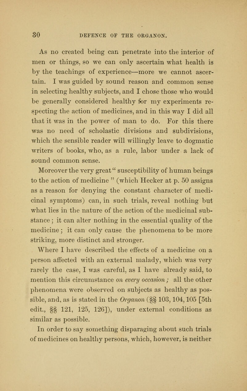 As no created being can penetrate into the interior of men or things, so we can only ascertain what health is by the teachings of experience—more we cannot ascer- tain. I was guided by sound reason and common sense in selecting healthy subjects, and I chose those who would be generally considered health}?- for my experiments re- specting the action of medicines, and in this way I did all that it was in the power of man to do. For this there was no need of scholastic divisions and subdivisions, which the sensible reader will willingly leave to dogmatic writers of books, who, as a rule, labor under a lack of sound common sense. Moreover the very great susceptibility of human beings to the action of medicine  (which Hecker at p. 50 assigns as a reason for denying the constant character of medi- cinal symptoms) can, in such trials, reveal nothing but what lies in the nature of the action of the medicinal sub- stance ; it can alter nothing in the essential quality of the medicine; it can only cause the phenomena to be more striking, more distinct and stronger. Where I have described the effects of a medicine on a person affected with an external malady, which was very rarely the case, I was careful, as I have already said, to mention this circumstance on every occasion; all the other phenomena were observed on subjects as healthy as jdos- sible, and, as is stated in the Organon (§§ 103,104,105 [5th edit., §§ 121, 125, 126]), under external conditions as similar as possible. In order to say something disparaging about such trials of medicines on healthy persons, which, however, is neither