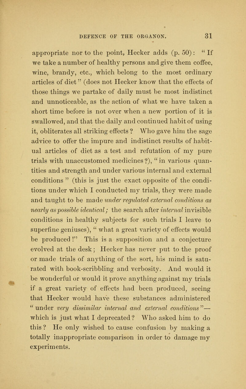 m appropriate nor to the point, Hecker adds (p. 50) :  If we take a number of healthy persons and give them coffee, wine, brandy, etc., which belong to the most ordinary articles of diet (does not Ilecker know that the effects of those things we partake of daily must be most indistinct and unnoticeable, as the action of what we have taken a short time before is not over when a new portion of it is swallowed, and that the daily and continued habit of using it, obliterates all striking effects ? Who gave him the sage advice to offer the impure and indistinct results of habit- ual articles of diet as a test and refutation of m}^ pure trials with unaccustomed medicines?), in various quan- tities and strength and under various internal and external conditions  (this is just the exact opposite of the condi- tions under which I conducted my trials, they were made and taught to be made under regulated external conditions as nearly as possible identical; the search after internal invisible conditions in healthy subjects for such trials I leave to superfine geniuses),  what a great variety of effects would be produced ! This is a supposition and a conjecture evolved at the desk; Hecker has never put to the proof or made trials of anything of the sort^ his mind is satu- rated with book-scribbling and verbosity. And w^ould it be wonderful or would it prove anything against my trials if a great variety of effects had been produced, seeing that Hecker would have these substances administered  under very dissimilar internal and external conditions — which is just what I deprecated? Who asked him to do this ? He only wished to cause confusion by making a totally inappropriate comparison in order to damage my experiments.