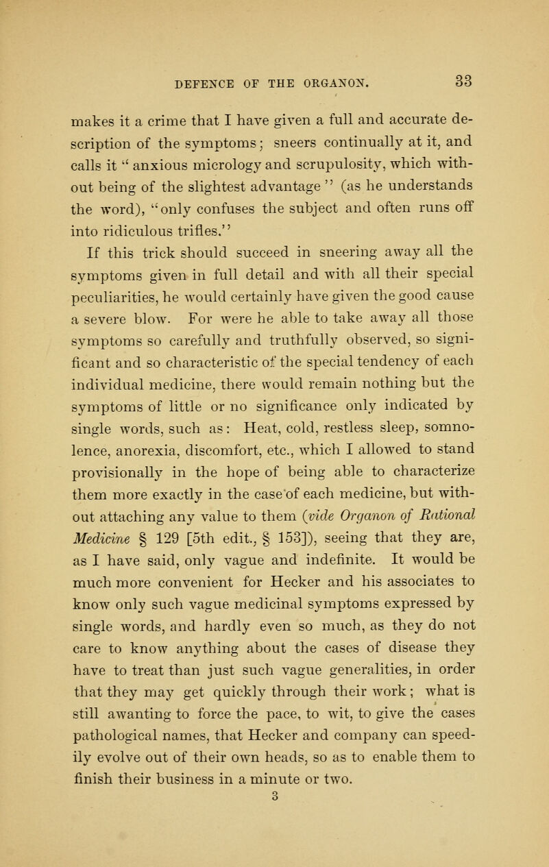 makes it a criaie that I have given a full and accurate de- scription of the symptoms; sneers continually at it, and calls it  anxious micrology and scrupulosity, which with- out being of the slightest advantage  (as he understands the word), only confuses the subject and often runs off into ridiculous trifles.'' If this trick should succeed in sneering away all the symptoms given in full detail and wdth all their special peculiarities, he would certainly have given the good cause a severe blow. For were he able to take away all those symptoms so carefully and truthfully observed, so signi- ficant and so characteristic of the special tendency of each individual medicine, there would remain nothing but the symptoms of little or no significance only indicated by single words, such as: Heat, cold, restless sleep, somno- lence, anorexia, discomfort, etc., which I allowed to stand provisionally in the hope of being able to characterize them more exactly in the case'of each medicine, but with- out attaching any value to them (vide Organon of Rational Medicine § 129 [5th edit., § 153]), seeing that they are, as I have said, only vague and indefinite. It would be much more convenient for Hecker and his associates to know only such vague medicinal symptoms expressed by single words, and hardly even so much, as they do not care to know anything about the cases of disease they have to treat than just such vague generalities, in order that they may get quickly through their work; what is still awanting to force the pace, to wit, to give the cases pathological names, that Hecker and company can speed- ily evolve out of their own heads, so as to enable them to finish their business in a minute or two. 3